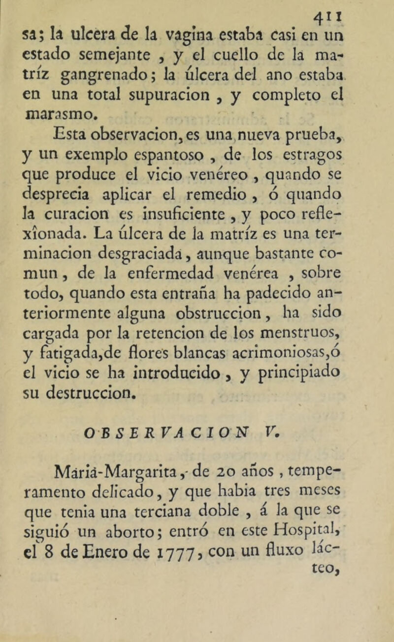 4” sa; la ulcera de la vagina estaba casi en un estado semejante , y el cuello de la ma- triz gangrenado; la úlcera del ano estaba en una total supuración , y completo el marasmo. Esta observación, es una nueva prueba, y un exemplo espantoso , de los estragos que produce el vicio venéreo , quando se desprecia aplicar el remedio , ó quando la curación es insuficiente , y poco refle- xionada. La úlcera de la matriz es una ter- minación desgraciada, aunque bastante co- mún , de Ja enfermedad venérea , sobre todo, quando esta entraña ha padecido an- teriormente alguna obstrucción, ha sido cargada por la retención de los menstruos, y fatigada,de flores blancas acrimoniosas,ó el vicio se ha introducido , y principiado su destrucción. OBSERVACION V. Máriá-Margarita,- de 20 años , tempe- ramento delicado, y que habia tres meses que tenia una terciana doble , á Ja que se siguió un aborto; entró en este Hospital, el 8 de Enero de 1777» con un fluxo lác- teo,