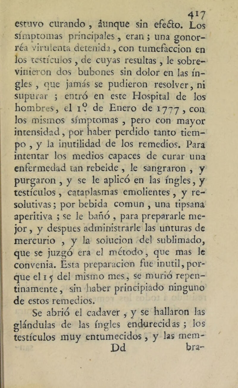 estuvo curando , aunque sin efeóto. Los símptomas principales, eran ; una gonor- rea virulenta detenida, con tumefacción en los testículos , de cuyas resultas, le sobre- vinieron dos bubones sin dolor en las in- gles , que jama's se pudieron resolver, ni supurar ; entro en este Hospital de los hombres, el i? de Enero de 1777,0311 los mismos símptomas , pero con mayor intensidad, por haber perdido tanto tiem- po , y la inutilidad de los remedios. Para intentar los medios capaces de curar una enfermedad tan rebelde , le sangraron , y purgaron , y se le aplico en las ingles, y testículos , cataplasmas emolientes , y re- solutivas; por bebida común , una tipsana aperitiva ; se le bañó , para prepararle me- jor, y después administrarle las unturas de mercurio , y la soiucion del sublimado, que se juzgó era el método, que mas le convenia. Esta preparación fue inútil,por- que el 1 5 del mismo mes, se murió repen- tinamente , sin haber principiado ninguno de estos remedios. Se abrió el cadaver , y se hallaron las glándulas de las ingles endurecidas ; los testículos muy entumecidos, y las mem- Dd bra-