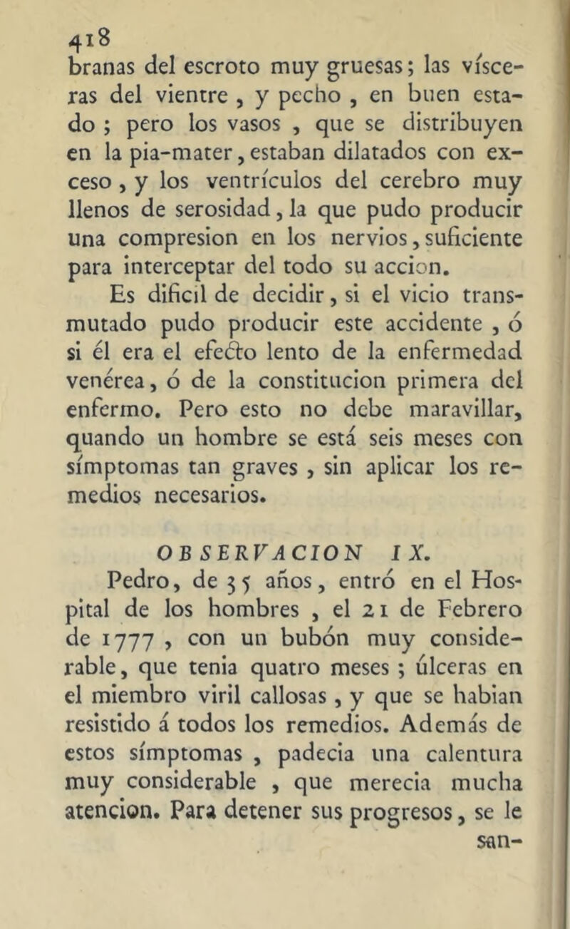branas del escroto muy gruesas; las visce- ras del vientre , y pecho , en buen esta- do ; pero los vasos , que se distribuyen en la pia-mater, estaban dilatados con ex- ceso , y los ventrículos del cerebro muy llenos de serosidad, la que pudo producir una compresión en los nervios, suficiente para interceptar del todo su acción. Es difícil de decidir, si el vicio trans- mutado pudo producir este accidente , 6 si él era el efeélo lento de la enfermedad venérea, ó de la constitución primera del enfermo. Pero esto no debe maravillar, quando un hombre se está seis meses con símptomas tan graves , sin aplicar los re- medios necesarios. OB SERVACION IX. Pedro, de 3 5 anos, entró en el Hos- pital de los hombres , el 21 de Febrero de 1777 , con un bubón muy conside- rable , que tenia quatro meses ; ulceras en el miembro viril callosas , y que se hablan resistido á todos los remedios. Además de estos símptomas , padecia una calentura muy considerable , que merecia mucha atención. Para detener sus progresos, se le san-