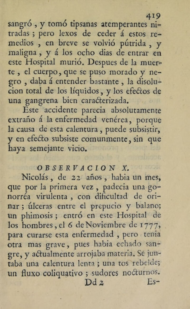 sangró , y tomó tipsanas atemperantes ni- tradas ; pero lexos de ceder á estos re- medios , en breve se volvió pútrida , y maligna , y á los ocho dias de entrar en este Hospital murió. Después de Ja muer- te , el cuerpo, que se puso morado y ne- gro , daba á entender bastante , la disolu- ción total de los líquidos, y los efeCtos de una gangrena bien caracterizada. Este accidente parecía absolutamente extraño a la enfermedad venérea, porque la causa de esta calentura, puede subsistir, y en efeCto subsiste comunmente, sin que haya semejante vicio. OBSERVACION X. Nicolás, de 22 años , había un mes, que por la primera vez , padecía una go- norrea virulenta , con dificultad de ori- nar ; úlceras entre el prepucio y balano; un phimosis; entró en este Hospital de los hombres, el 6 de Noviembre de 1777, para curarse esta enfermedad , pero tenia otra mas grave, pues había echado san- gre, y anualmente arrojaba materia. Sé jun- taba una calentura lenta ; una tos rebelde; un fluxo coliquativo ; sudores nocturnos. Dd 2 Es-