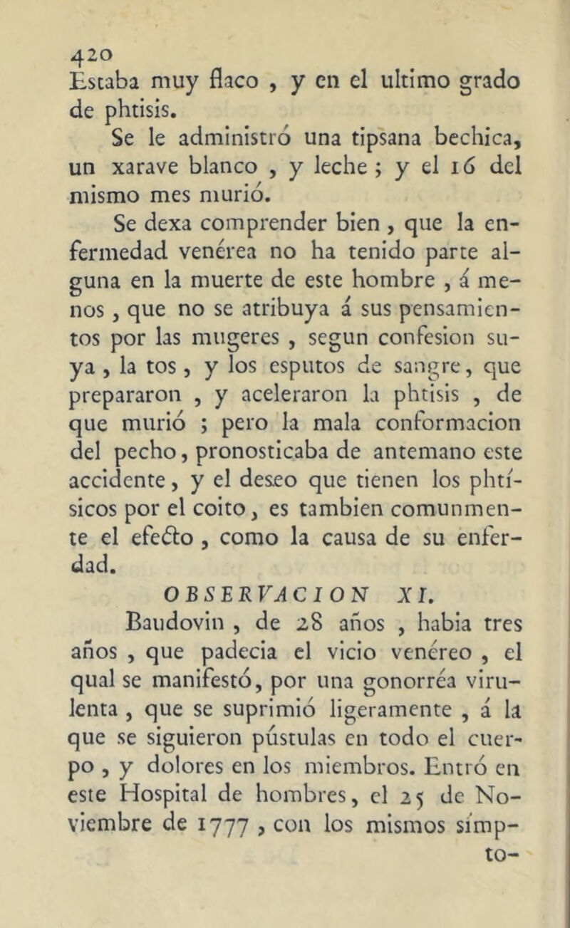Estaba muy flaco , y en el ultimo grado de phtisis. Se le administró una tipsana bechica, un xarave blanco , y leche ; y el 16 del mismo mes murió. Se dexa comprender bien , que la en- fermedad venérea no ha tenido parte al- guna en la muerte de este hombre , & me- nos , que no se atribuya i sus pensamien- tos por las mugeres , según confesión su- ya , la tos , y los esputos de sangre, que prepararon , y aceleraron la phtisis , de que murió ; pero la mala conformación del pecho, pronosticaba de antemano este accidente, y el deseo que tienen los phti- sicos por el coito, es también comunmen- te el efeéto , como la causa de su enfer- dad. O B S ER VA C I O N XI. Baudovin , de 28 años , habia tres años , que padecía el vicio venéreo , el qual se manifestó, por una gonorréa viru- lenta , que se suprimió ligeramente , á la que se siguieron pústulas en todo el cuer- po , y dolores en los miembros. Entró en este Hospital de hombres, el 25 de No- viembre de 1777 , con los mismos simp- to-