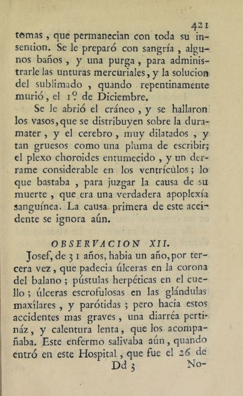 tomas, que permanecían con toda su in- sention. Se le preparó con sangría , algu- nos baños , y una purga , para adminis- trarle Jas unturas mercuriales, y la solución del sublimado , quando repentinamente murió, el i? de Diciembre. Se le abrió el cráneo , y se hallaron los vasos,que se distribuyen sobre la dura- mater , y el cerebro , muy dilatados , y tan gruesos como una pluma de escribir; el plexo choroides entumecido , y un der- rame considerable en los ventrículos; lo que bastaba , para juzgar la causa de su muerte , que era una verdadera apoplexía sanguínea. La causa primera de este accH dente se ignora aún. OBSERVACION XII. Josef, de 3 1 años, había un año,por ter- cera vez, que padecía úlceras en la corona del balano ; pústulas herpéticas en el cue- llo ; úlceras escrofulosas en las glándulas maxilares , y parótidas ; pero hacia estos accidentes mas graves, una diarrea perti- náz, y calentura lenta, que los acompa- ñaba. Este enfermo salivaba aún , quando entró en este Hospital, que fue el 26 de Dd 3 No-