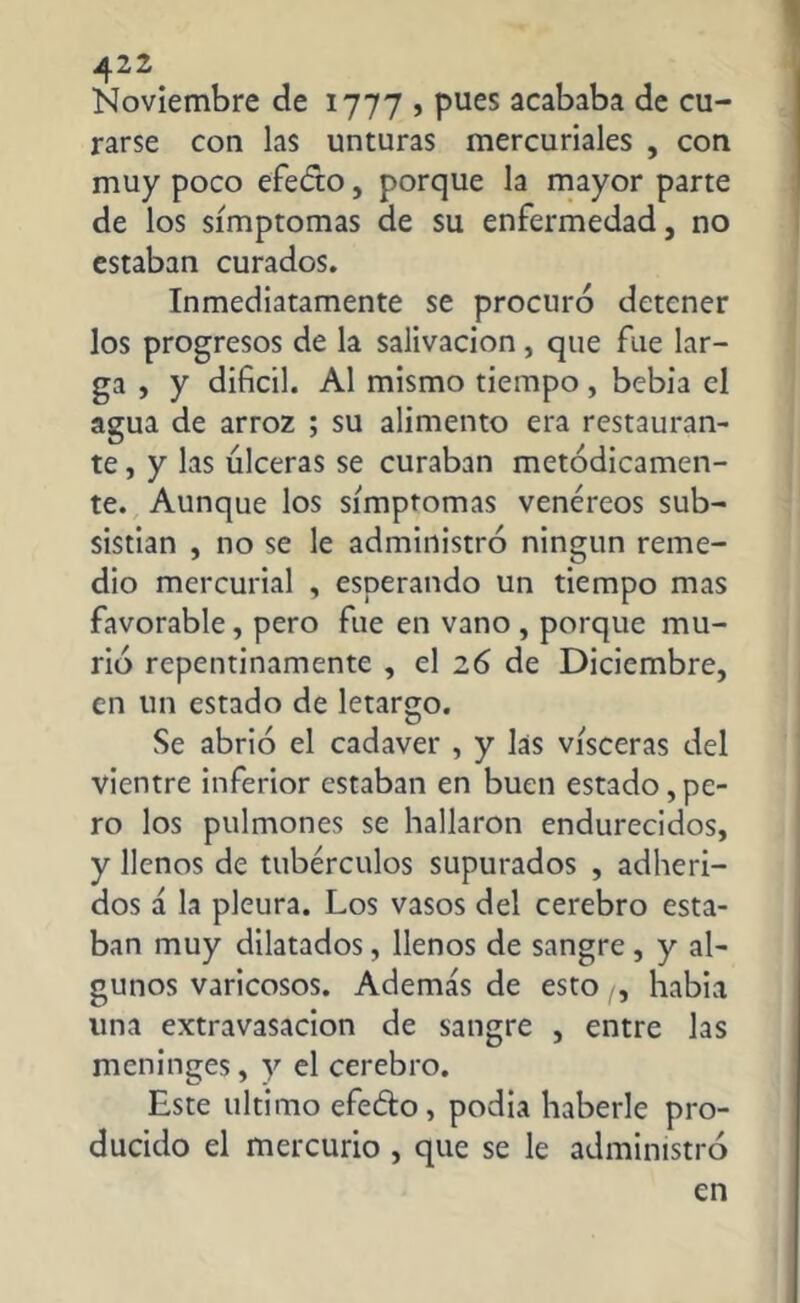 Noviembre de 1777 , pues acababa de cu- rarse con las unturas mercuriales , con muy poco efecto, porque la mayor parte de los símptomas de su enfermedad, no estaban curados. Inmediatamente se procuró detener los progresos de la salivación, que fue lar- ga , y difícil. Al mismo tiempo, bebía el agua de arroz ; su alimento era restauran- te , y las úlceras se curaban metódicamen- te. Aunque los símptomas venéreos sub- sistían , no se le administró ningún reme- dio mercurial , esperando un tiempo mas favorable, pero fue en vano , porque mu- rió repentinamente , el 26 de Diciembre, en un estado de letargo. Se abrió el cadaver , y las visceras del vientre inferior estaban en buen estado, pe- ro los pulmones se hallaron endurecidos, y llenos de tubérculos supurados , adheri- dos á la pleura. Los vasos del cerebro esta- ban muy dilatados, llenos de sangre, y al- gunos varicosos. Ademas de esto , había una extravasación de sangre , entre las meninges, y el cerebro. Este ultimo efe&o, podia haberle pro- ducido el mercurio , que se le administró en