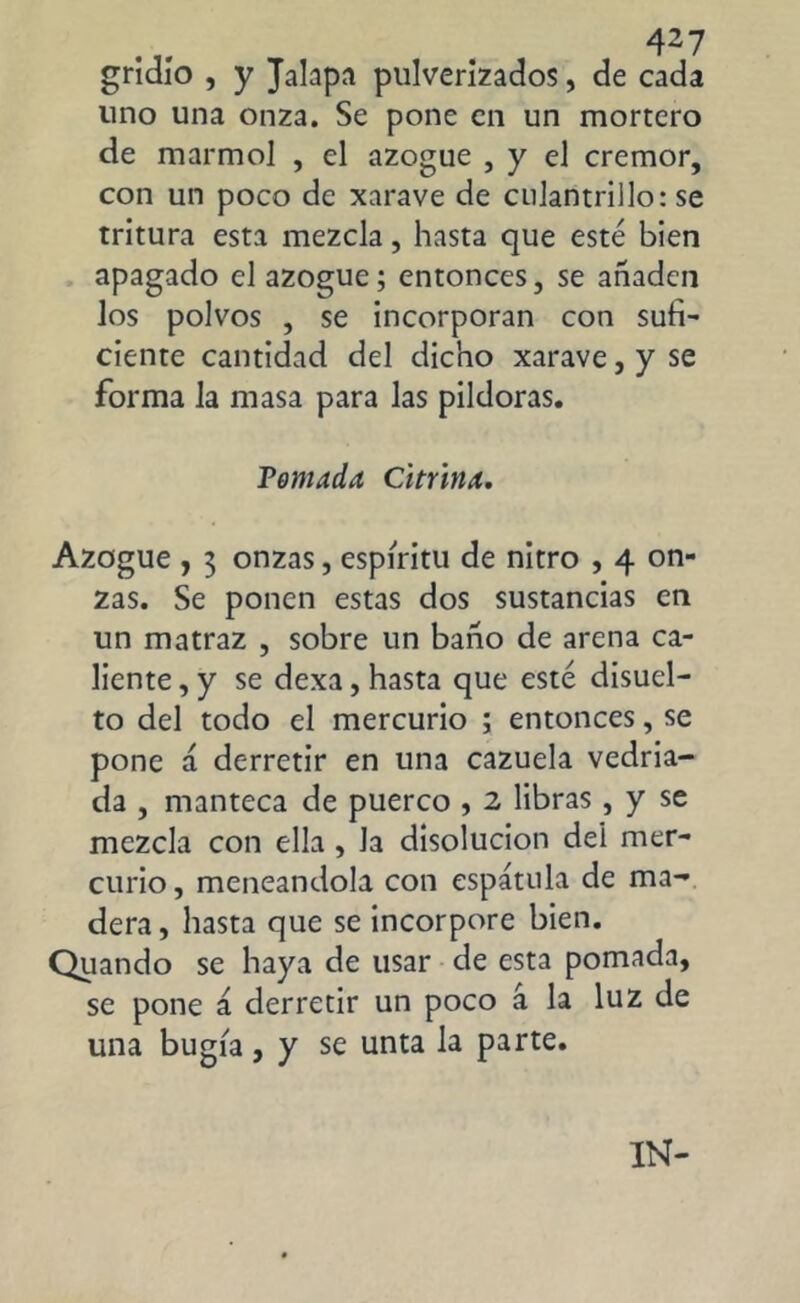 gridío , y Jalapa pulverizados, de cada uno una onza. Se pone en un mortero de marmol , el azogue , y el crémor, con un poco de xarave de culantrillo: se tritura esta mezcla, hasta que esté bien apagado el azogue; entonces, se añaden los polvos , se incorporan con sufi- ciente cantidad del dicho xarave, y se forma la masa para las pildoras. Temada Citrina. Azogue , 3 onzas, espíritu de nitro , 4 on- zas. Se ponen estas dos sustancias en un matraz , sobre un baño de arena ca- liente , y se dexa, hasta que esté disuel- to del todo el mercurio ; entonces, se pone á derretir en una cazuela vedria- da , manteca de puerco , 2 libras , y se mezcla con ella , la disolución del mer- curio, meneándola con espátula de ma- dera , hasta que se incorpore bien. Qiiando se haya de usar de esta pomada, se pone á derretir un poco á la luz de una bugía, y se unta la parte. IN-