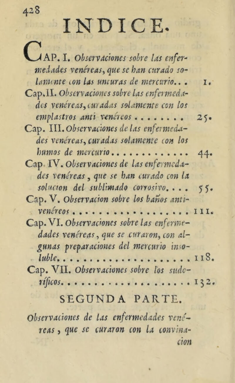 4^8 INDICE. (^AP. I. Observaciones sobre las enfer- wedades venéreas, que se han curado so- lamí nte con Las unturas de mercurio.. . i. Cap.II. Observaciones sobre las enfermeda- des venéreas,turadas solamente con los emplastros anti venéreos 25. Cap. III. Observaciones de las enfermeda- des venéreas, curadas solamente ton los humos de mercurio 44. Cap IV. Observaciones de las enfermeda- des venéreas, que se han turado con la solución del sublimado corrosivo. ... 55. Cap. V. Observación sobre los baños anti- venéreos m* Cap. VI. Observaciones sobre las enferme- dades venéreas, que se curaron, con al- gunas preparaciones del mercurio inso- luble 118. Cap. Vil. Observaciones sobre los sudo- ríficos 132. SEGUNDA PARTE. Observaciones de las enfermedades vené- reas , que se curaron con la conv¡na- tion