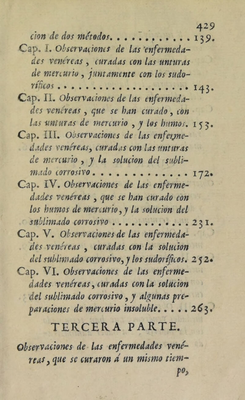 cion de dos métodos 139. Cap. 1. Observaciones de las 'enfermeda- des venéreas , curadas con las unturas de menuüo , juntamente con los sudo- ríficos 143. Cap. II. Observaciones de las enfermeda- des venéreas, que se han curado, con las unturas de mercurio , y los humos. 1 53. Cap. III. Observaciones de las enferme- dades venéreas, curadas con las unturas de mercurio , y la solución del subli- mado corrosivo 172* Cap. IV. Observaciones de las enferme- dades venéreas , que se han curado con los humos de mercurio,y la solución del sublimado corrosivo 231. Cap. V. Observaciones de las enfermeda- des venéreas , curadas con la solución del sublimado corrosivo, y los sudoríficos. 2 52* Cap. VI. Observaciones de las enferme- dades venéreas, curadas con la solución del sublimado corrosivo, y algunas Re- paraciones de mercurio insoluble 2C3. TERCERA PARTE. Observaciones de las enfermedades vené- reas} que se curaron d un mismo item- P°>