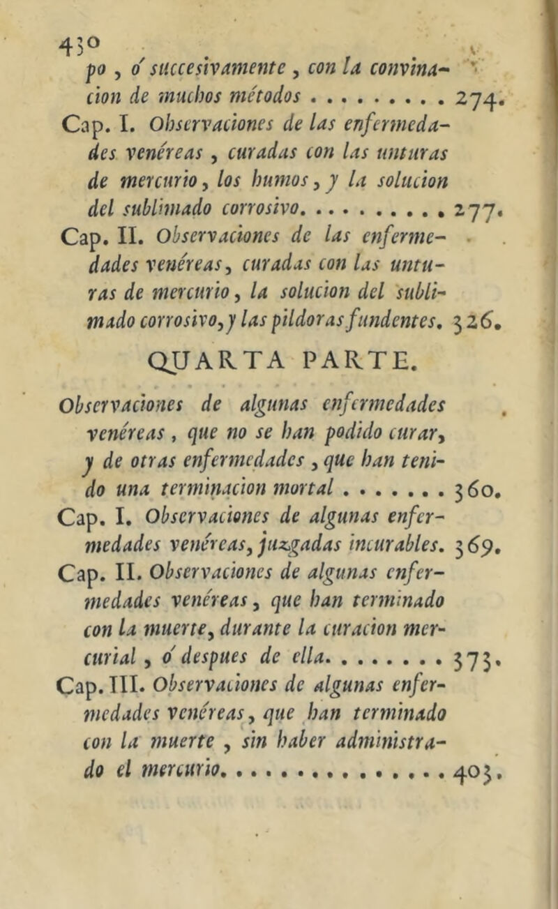 43° po , o' sliceesivamente , con la convina- clon de muchos métodos 2 Cap. I. Observaciones de las enfermeda- des venéreas, curadas con las unturas de mercurio, los humos, y la solución del sublimado corrosivo 277. Cap. II. Observaciones de las enferme- dades venéreas, curadas con las untu- ras de mercurio, la solución del subli- mado corrosivo,j las pildoras fundentes. 32 6. QJJARTA PARTE. Observaciones de algunas enfermedades venéreas , que no se han podido curar, y de otras enfermedades , que han teni- do una terminación mortal 360. Cap. I. Observaciones de algunas enfer- medades venéreas, juzgadas incurables. 3 69. Cap. II. Observaciones de algunas enfer- medades venéreas, que han terminado con la muerte, durante la curación mer- curial , o' después de ella 373. Cap. TIL Observaciones de algunas enfer- medades venéreas, que han terminado con la muerte , sin haber administra- do el mercurio ^.03.