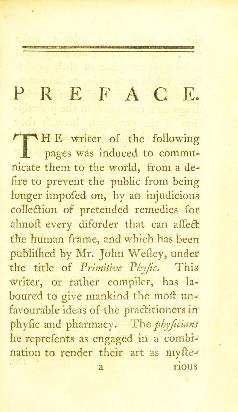 P R E F A C E TH E \triter of the following pages was induced to commu- nicate them to the world, from a de- fire to prevent the public from being longer impofed on, by an injudicious colledlion of pretended remedies for almoft every diforder that can affedt the human frame, and which has been publilhed by Mr. John Wefley, under 'the title of Primitive Vhyfic, This writer, or rather compiler, has la- boured to give mankind the moft un- favourable ideas of the pra6litioners in phyfic and pharmacy, lihtphyftcianj he reprefents as engaged in a combi- nation to render their art as myfte- a rious