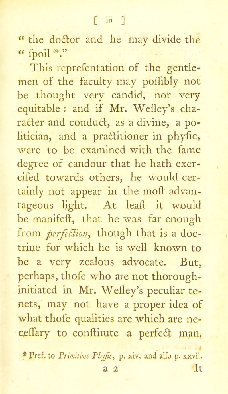 ‘‘ the doclor and he may divide the “ fpoil This reprefentation of the gentle- men of the factdty may poflfibly not be thought very candid, nor very equitable : and if Mr. Wefley’s cha- racter and conduct, as a divine, a po- litician, and a praCtitioner in phyfic, were to be examined with the fame degree of candour that he hath exer- cifed towards others, he would cer- tainly not appear in the molt advan- tageous light. At leaft it would be manifeh:, that he was far enough from perfeSlion^ though that is a doc- trine for which he is well known to be a very zealous advocate. But, perhaps, thofe who are not thorough- initiated in Mr. Wefley’s peculiar te- nets, may not have a proper idea of what thofe qualities are which are ne- ceflary to conftiiute a perfeCl man, f Pref. to Frimiiive P/jyJic, p. xiv. and alfo p. xxv'ii. a 2 It