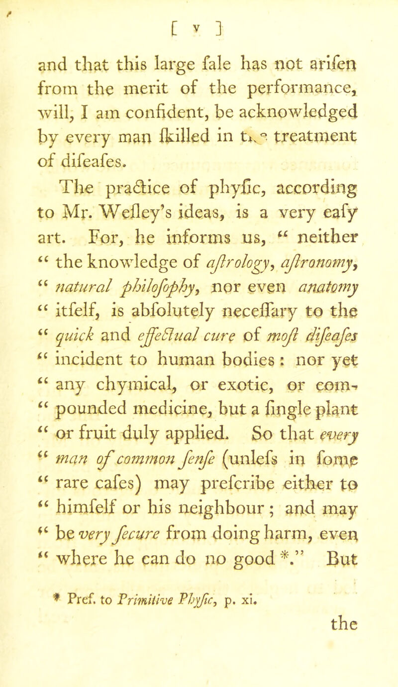 and that this large fale has not arifen from the merit of the performance, will, I am confident, be acknowledged by every man Ikilled in t*. treatment of difeafes. The pradice of phyfic, according to Mr. Wefley’s ideas, is a very eafy art. For, he informs us, “ neither ‘‘ the knowledge of ajlrology, ajlranamy^ fiatural philofophyj nor even anatomy ‘‘ itfelf, is abfolutely neceflary to the quick and ejekhial cure of moji difeafes incident to human bodies : nor yet any chyinical, or exotic, or eom-» ‘‘ pounded medicine, but a fingle plant ‘‘ or fruit duly applied. So that every man of common fenfe (unlefs in fome “ rare cafes) may prefcribe either to “ himfelf or his neighbour ; and may be very fecure from doing harm, even “ where he can do no good But ♦ Pref. to Frimitive Fhyfic^ p. xi.