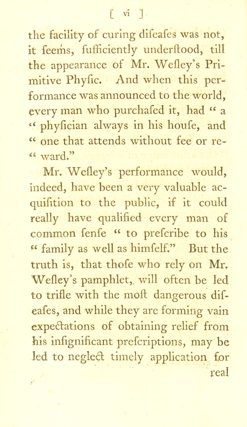 the facility of curing difeafes was not, it feerhs, fufficiently underflood, till the appearance of Mr. Wefley’s Pri- mitive Phyfic. And when this per- formance was announced to the world, every man who purchafed it, had a “ phyfician always in his houfe, and one that attends without fee or re- “ ward.” Mr. Wefley’s performance would, indeed, have been a very valuable ac- quifition to the public, if it could really have qualified every man of common fenfe “ to prefcribe to his family as well as himfelf.” But the truth is, that thofe who rely on Mr. Wefley’s pamphlet,, wull often be led I to trifle with the moll: dangerous dif- eafes, and while they are forming vain expe6lations of obtaining relief from his infignificant prefcriptions, may be led to neglecl timely application for ' real r