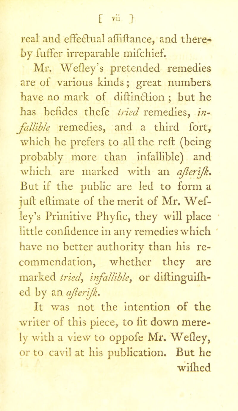 real and effedlual affiflance, and tliere-^ by fuffer irreparable mifchief. Mr. Wefley’s pretended remedies are of various kinds; great numbers have no mark of diftindlion ; but he has befides thefe tried remedies, in- fallible remedies, and a third fort, which he prefers to all the reft (being probably more than infallible) and which are marked with an aferijk. But if the public are led to form a juft eftimate of the merit of Mr, Wef- ley’s Primitive Phyfic, they will place ' little confidence in any remedies which have no better authority than his re- commendation, whether they are marked triecl^ infallible^ or diftingulfh- ed by an aferijk. It was not the intention of the writer of this piece, to fit down mere- ly with a view to oppofe Mr. Wefley, or to cavil at his publication. But he wiflied