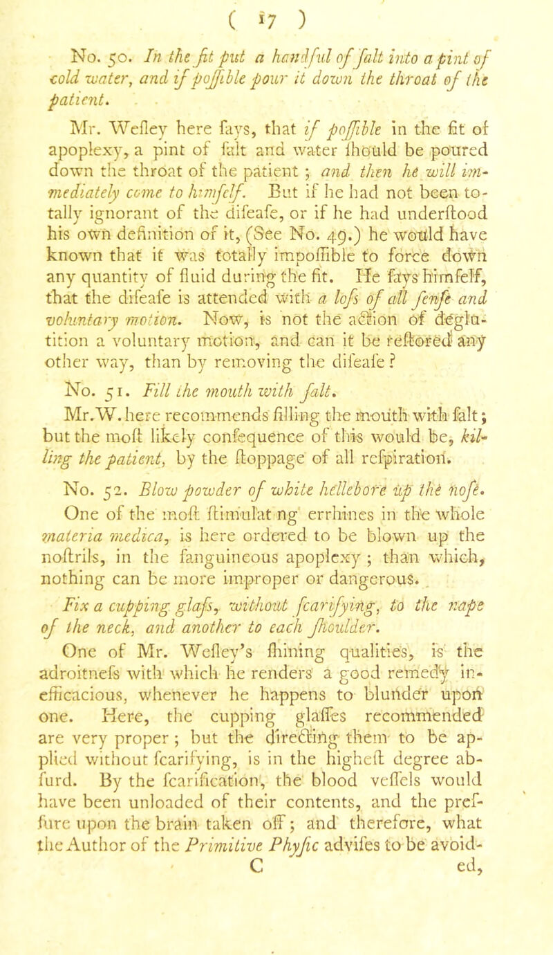 C >7 ) No. 50. In the fit put a hanifxd of fait into a. pint of cold -water, and if poffibk pour it down the throat of the patient, Mr. Wefley here fays, that if poffibk in the fit of apoplexy, a pint of fait and water Ihoiild be poured down the throat of the patient ; and then he will im- mediately come to htmfclf. But if he had not been to- tally ignorant of the difeafe, or if he had underftood his own definition of it, (See No. 49.) he wottld have known that it was totally impofhble to force doWii any quantity of fluid during the fit. He faysh’imfelf, that the difeafe is attended with a lofs of all fenfe and voluntary motion. NoW^^, is not the a^^ion of deglu- tition a voluntary motion, and Can it be teftored any other way, than by removing the difeafe ? No. 51. Fill the mouth with fait. Mr.W. here recommends filling the mouth with fait; but the mofi; likely confequenee of this would be, kil- ling the patient, by the floppage of all rcfpiratioin No. 52. Blow powder of white hellebore up the iiofe. One of the moft ftinkilat ng' errhines in the whole 7)iaieria medica, is here ordered to be blown up the noflrils, in the fanguineous apoplexy ; than which, nothing can be more improper or dangerous., Fix a cupping glafs, without fcarifying, to the nape of the neck, and another to each fioulder. One of Mr. Wefley’s Aiming qualities, is the adroitnefs with which he renders a good remedy in- cfiicacious, whenever he happens to blunder upon one. Here, the cupping glaflcs recommended are very proper ; but the diredfing- them to be ap- plied without fcarifying, is in the highefl; degree ab- furd. By the fcarification, the blood vefl'els would have been unloaded of their contents, and the pref- fure upon the brain taken off; and therefore, what the Author of the Primitive Phyfic advifes to be avbid- C ed,