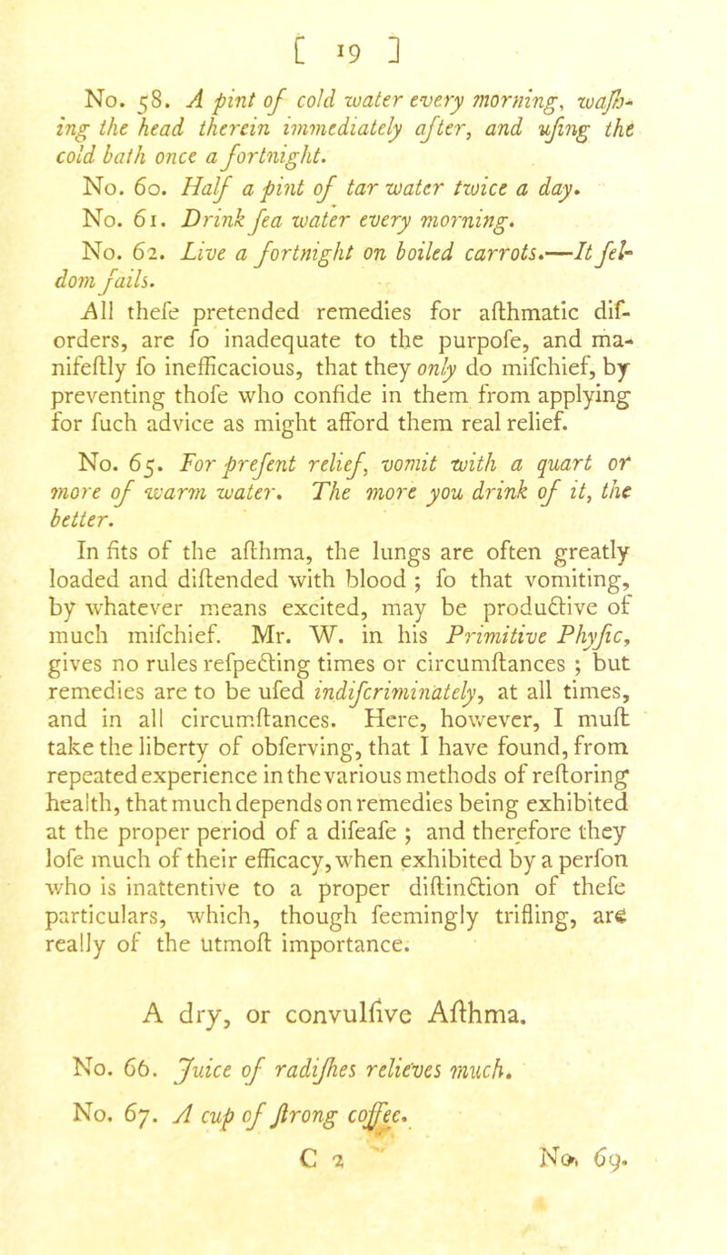 No. 58. A pint of cold water every morning, waf> ing the head therein immediately after, and ufing the cold bath once a fortnight. No. 60. Half a pint of tar water twice a day. No. 61. Drink fea water every morning. No. 62. Live a fortnight on boiled carrots,—It feU dom fails. thefe pretended remedies for afthmatic dif- orders, are fo inadequate to the purpofe, and ma- nifeftly fo inefficacious, that they only do mifchief, by- preventing thofe who confide in them from applying for fuch advice as might afford them real relief. No. 65. For prefent relief, vomit with a quart or more of warm water. The more you drink of it, the better. In fits of the afthma, the lungs are often greatly loaded and diftended with blood ; fo that vomiting, by whatever means excited, may be produftive of much mifchief. Mr. W. in his Primitive Phyfic, gives no rules refpedling times or circumftances ; but remedies are to be ufed indifcriminately, at all times, and in all circumftances. Here, however, I muft: take the liberty of obferving, that I have found, from repeated experience in the various methods of reftoring health, that much depends on remedies being exhibited at the proper period of a difeafe ; and therefore they lofe much of their efficacy, when exhibited by a perfon who is inattentive to a proper diftinflion of thefe particulars, which, though feemingly trifling, arfi really of the utmoft importance. A dry, or convuHive Afthma. No. 66. Juice of radijhes relieves much. No. 67. A cup of Jlrong coffee,