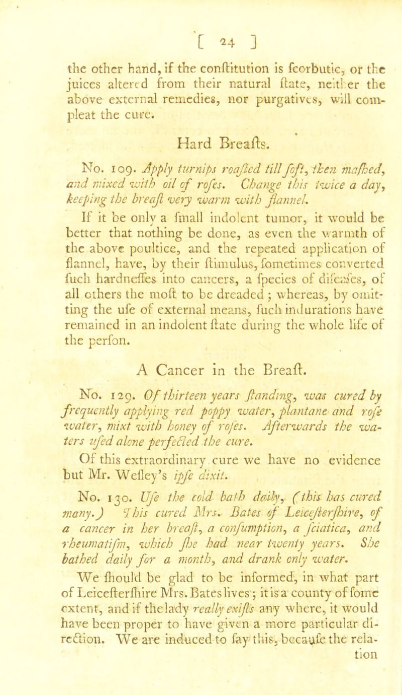 the other hand, if the conflitution is fcorbutic, or the juices altered from their natural ftate, neither the above external remedies, nor purgatives, will com- pleat the cure. « Hard Breads. No. 109. Apply turnips roajlcd tillfofi^ then ma/ked, and mixed nvith oil of rofes. Change this i^ivice a day., keeping the breajl very warm with Jlannel. II it be only a fmall indolent tumor, it would be better that nothing be done, as even the warmth of the above poultice, and the repeated application of flannel, have, by their flimulus, fometimes converted fuch hardnefles into cancers, a fpecies of direades, of all others the moft to be dreaded ; whereas, by omit- ting the ufe of external means, fuch indurations have remained in an indolent Hate during the wdiole life of the perfon. A Cancer in the Bread. No. 129. Of thirteen years Jtanding, was eured by frequently applying red poppy water, plantant and roje water, mixt with honey of rofes. Afterwards the wa- ters ifed alone perfehled the cure. Of this extraordinary cure we have no evidence but Mr. Wefley’s ipfe dixit. No. 130. Ufe the cold bath daily, (this has cured fnany.J  his cured Mrs. Bates of heicejierjhtre, of a cancer in her breafl, a confumption, a fciatica, and rheumatifm, which fje had near t-iuenty years. She bathed daily for a month, and drank only water. We fhould be glad to be informed, in what part of Leicefterfliire Mrs. Bates lives; itisa county of fomc extent, and if the lady really exifls any where, it would have been proper to have given a more particular di- redion. We are induced-to fay this, becaufc the rela- tion