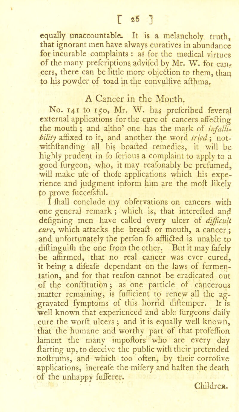 r *s ] equally unaccountable. It is a melancholy truth, that ignorant men have always curatives in abundance for incurable complaints : as for the medical virtues of the many preferiptions advifed by Mr. W. for can- cers, there can be little more objef^ion to them, than to his powder of toad in the convulfive afthraa, A Cancer in the Mouth. No. 141 to 150, Mr. W. has preferibed feveral external applications for the cure of cancers affecting the mouth ; and altho’ one has the mark of infalli- bility affixed to it, and another the word tried; not- withftanding all his boailed remedies, it will be highly pruderit in fo ferious a complaint to apply to a good furgeon, who, it may reafonably be prefumed, will make ufe of thofe applications which his expe- rience and judgment inform him are the mofl; likely to prove fuccefsful. I ffiall conclude my obfervations on cancers with one general remark; which is, that interefted and defigning men have called every ulcer of difficult cure, which attacks the breaft or mouth, a cancer; and unfortunately the perfon fo afflicted is unable tp diftinguifh the one frpm the other. But it may fafely be affirmed, that no real cancer was ever cured, it being a difeafe dependant on the laws of fermen- tation, and for that reafon cannot be eradicated out of the conftitution; as one particle of cancerous matter remaining, is fufficient to renew all the ag- gravated fymptoms of this horrid diflemper. It is well known that experienced and able furgeons daily cure the word ulcers ; and it is equally well known, that the humane and worthy part of that profeffion lament the many impoftors who are every day ftarting up, to deceive the public with their pretended noftruins, and which too often, by their corrofive applications, increafe the mifery and haften the death of the unhappy fufferer. Children.