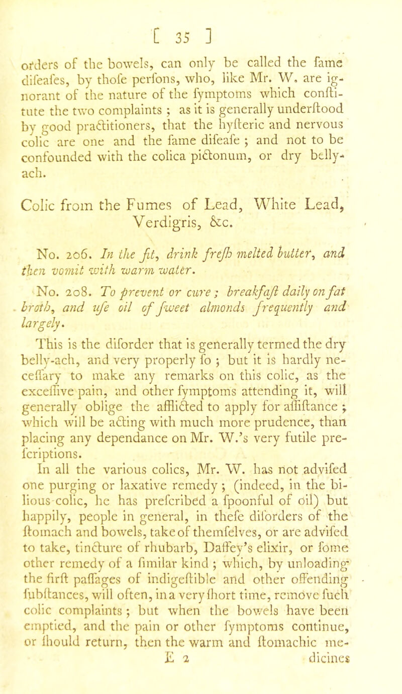 orders of the bowels, can only be called the fame clifeafes, by thofe perfons, who, like Mr. W, are ig- norant of the nature of the fymptoms which confli- tute the two complaints ; as it is generally underftood by good praftitioners, that the hyfteric and nervous colic are one and the fame difeafe ; and not to be confounded with the colica pidloninn, or dry belly- ach. Colic from the Fumes of Lead, White Lead, Verdigris, &c. No. 206. In the drink frejlo melted hutter, and then vomit v)ith warm water. No. 208. To prevent or cure; breakfajl daily on fat . broth., and ufe oil of fweet almonds fre(^uently and This is the diforder that is generally termed the dry belly*ach, and very properly To j but it is hardly ne- cefl'ary to make any remarks on this colic, as the excelfive pain, and other fymptoms attending it, will, generally oblige the alflifted to apply lor alfiftance ; which will be adling with much more prudence, than placing any dependance on Mr. W.’s very futile pre- fcriptions. In all the various colics, Mr. W. has not advifed one purging or laxative remedy; (indeed, in the bi- lious-colic, he has prefcribed a fpoonful of oil) but happily, people in general, in thefe dil’orders of the flomach and bowels, take of themfelves, or are advifed to take, tincture ot rhubarb, Daffey’s elixir, or fome other remedy of a fimilar kind ; which, by unloading* the firft palfages of indigeflible and other offending fubltances, will often, ina very Ihort time, remove fuch colic complaints ; but when the bowels have been emptied, and the pain or other fymptoms continue, or ihould return, then the warm and ftomachic me- lt 2 dicines