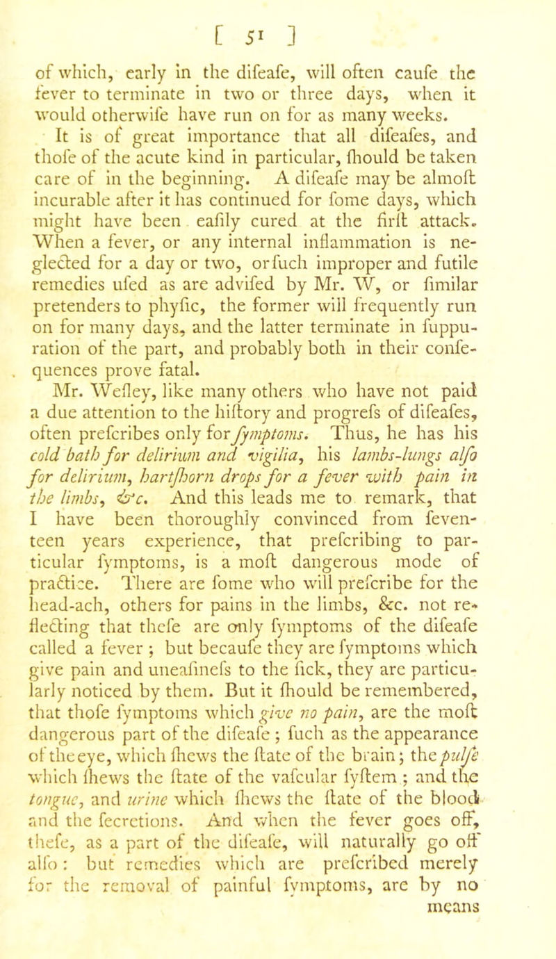 [ 5- ] of which, early In the difeafe, will often caufe the fever to terminate in two or three days, when it would otherwife have run on for as many weeks. It is of great importance that all difeafes, and thofe of the acute kind in particular, fliould be taken care of in the beginning. A difeafe may be almoll incurable after It has continued for fome days, which might have been eafily cured at the firll attaek. When a fever, or any internal inflammation Is ne- glected for a day or two, orfuch improper and futile remedies tiled as are advifed by Mr. W, or fimilar pretenders to phyfic, the former will frequently run on for many days, and the latter terminate in fuppu- ration of the part, and probably both in their confe- quences prove fatal. Mr. Wefley, like many others who have not paid a due attention to the hiftory and progrefs of difeafes, often preferibes only forfymptoms. Thus, he has his cold bath for delirium and vigilia, his lambs-lungs alfo for delirium, hartJJoorn drops for a fever with pain hi the limbs, &c. And this leads me to remark, that I have been thoroughly convinced from feven- teen years experience, that preferibing to par- ticular fymptoms, is a moll dangerous mode of praftice. There are fome who will preferibe for the head-ach, others for pains in the limbs, &c. not re* fleding that thefe are cm!y fymptoms of the difeafe called a fever ; but becaufe they are fymptoms which give pain and uneafmefs to the fick, they are particu- larly noticed by them. But it fhould be remembered, that thofe fymptoms which give no pain, are the moH dangerous part of the difeafe ; fuch as the appearance of theeye, which fhews the (late of the brain; thepidje which fliews the ftate of the vafcular fyftem ; and the tongue, and urine which Ihcws the Hate of the bloodt and the fecretions. And when the fever goes off, thefe, as a part of the difeafe, will naturally go olf alfo: but remedies which are preferibed merely for the removal of painful fymptoms, are by no means