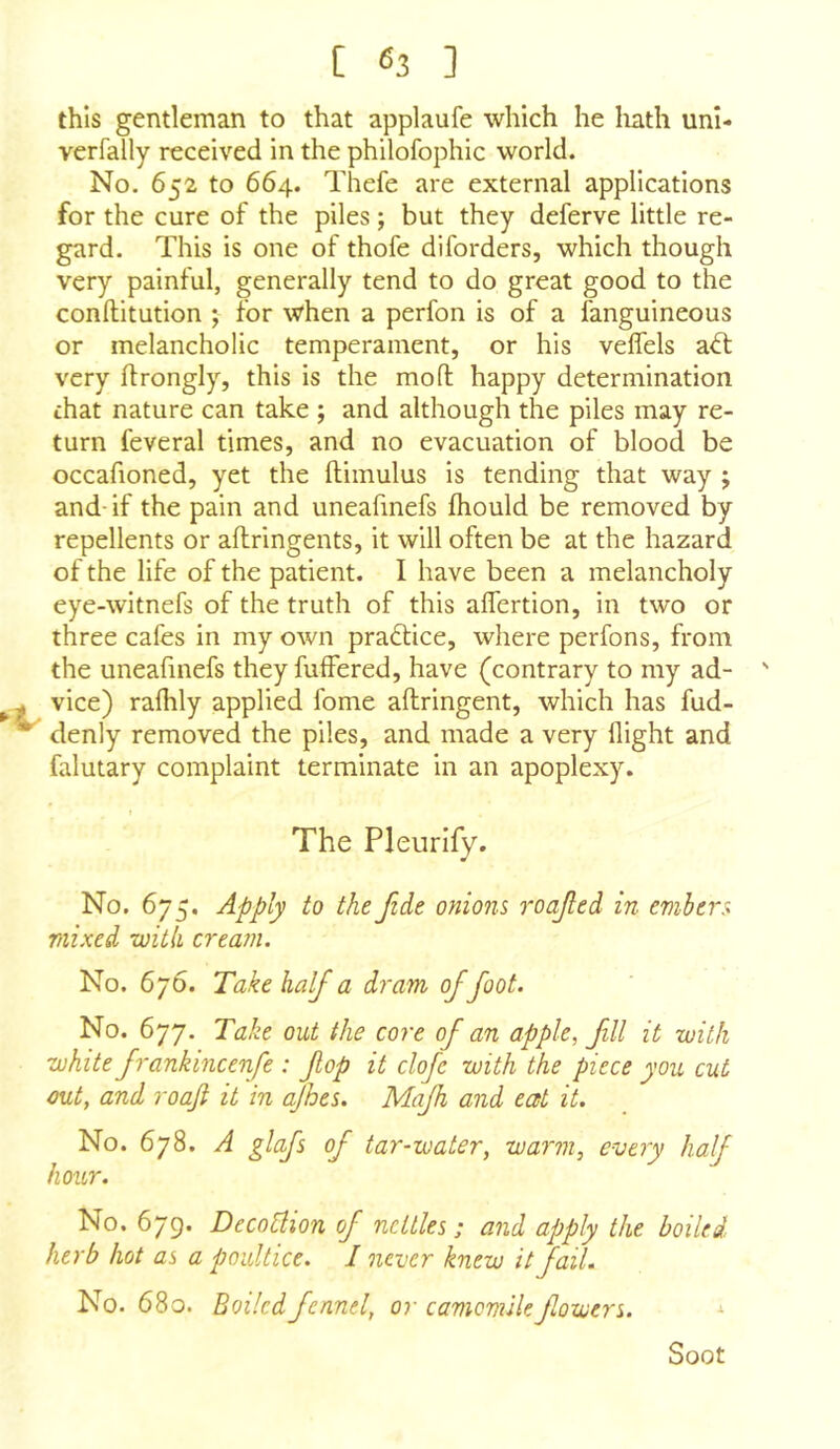 this gentleman to that applaufe which he liath uni- verfally received in the philofophic world. No. 652 to 664. Thefe are external applications for the cure of the piles; but they deferve little re- gard. This is one of thofe diforders, which though very painful, generally tend to do great good to the conftitution ; for when a perfon is of a languineous or melancholic temperament, or his veffels ad: very flrongly, this is the mofl: happy determination that nature can take ; and although the piles may re- turn feveral times, and no evacuation of blood be occafioned, yet the ftimulus is tending that way ; and- if the pain and uneafmefs fhould be removed by repellents or aflringents, it will often be at the hazard of the life of the patient. I have been a melancholy eye-witnefs of the truth of this aflertion, in two or three cafes in my own pradice, where perfons, from the uneafmefs they fulfered, have (contrary to my ad- ' vice) ralhly applied fome aftringent, which has fud- ^ denly removed the piles, and made a very flight and falutary complaint terminate in an apoplexy. The Pleurify. No. 675. Apply to the fide onions roafed in embers mixed witii cream. No. 676. Take half a dram of foot. No. 677. Take out the core of an apple, fill it with white frankmcenfe : fop it clofc with the piece you cut out, and roafi it in ajhes. Majh and eat it. No. 678. A glafs of tar-water, warm, every half hour. No. 679. Decotlion of nettles; and apply the boiled herb hot as a poultice. I never knew it fail. No. 680. Boiled fennel, or camomile fowers. * Soot