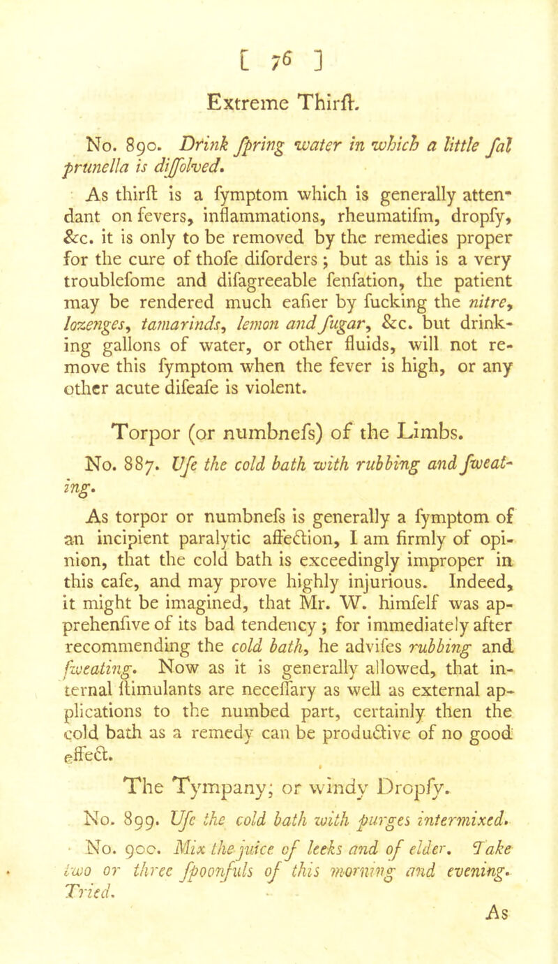 Extreme Thlrfl. No. 890. Dtmk fpring water in which a little fal prunella is dijfolvedm As thirft is a fymptom which is generally atten- dant on fevers, inflammations, rheumatifm, dropfy, &c. it is only to be removed by the remedies proper for the cure of thofe diforders ; but as this is a very troublefome and difagreeable fenfation, the patient may be rendered much eafier by fucking the nitre, lozenges, tamarinds, lemon andfugar, &c. but drink- ing gallons of water, or other fluids, will not re- move this fymptom when the fever is high, or any other acute difeafe is violent. Torpor (or numbnefs) of the Limbs. No. 887. VJe the cold bath with rubbing and fweat^ ing. As torpor or numbnefs is generally a fymptom of an incipient paralytic aftedion, I am firmly of opi- nion, that the cold bath is exceedingly improper in. this cafe, and may prove highly injurious. Indeed, it might be imagined, that Mr. W. himfelf was ap- prehenfiveof its bad tendency; for immediately after recommending the cold bath, he advifes rubbing and fzoeating. Now as it is generally allowed, that in- ternal flimulants are neceflary as well as external ap- plications to the numbed part, certainly then the cold bath as a remedy can be produdfive of no good f?fle(5l. The Tympany or windy' Dropfy. No. 899. UJc the cold bath loith purges intermixed* No. 90c. Mix the juice of leeks and of elder, dake two or three fpoonfuls of this morning and evening. Tried.