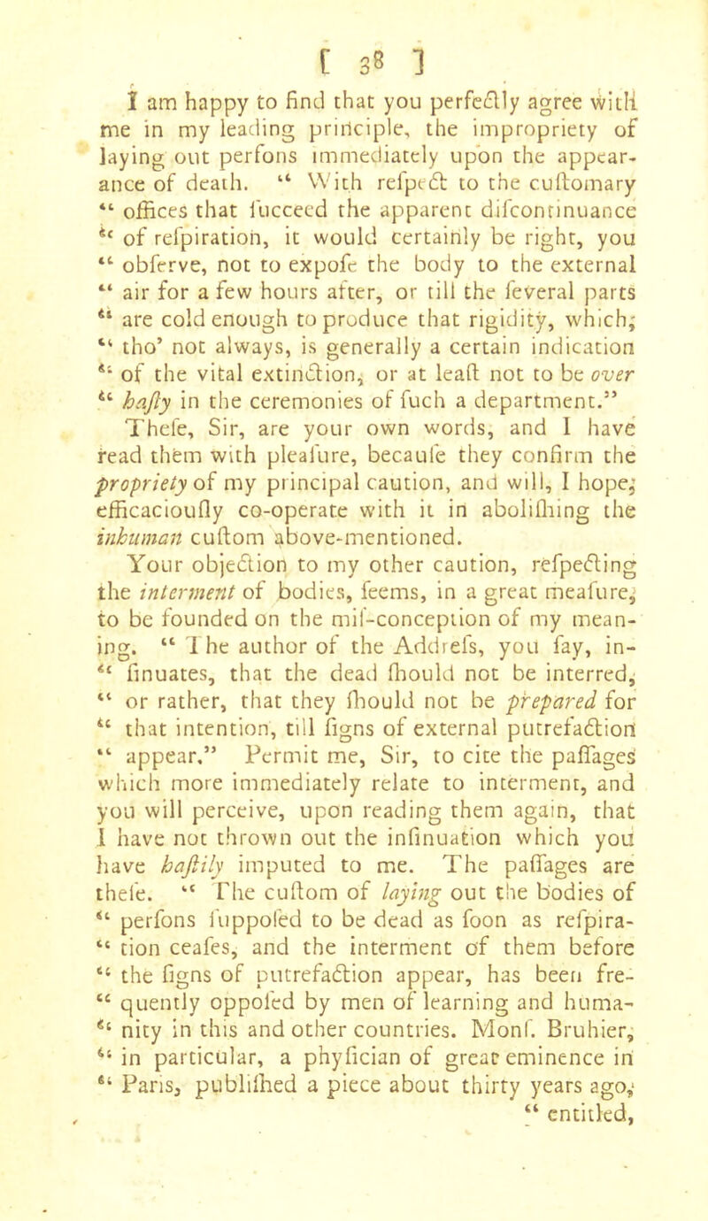 (• I am happy to find that you perfedly agree with me in my leading prirlciple, the impropriety of laying out perfons immediately upon the appear- ance of death. “ With refpeft to the cuftomary “ offices that fuccecd the apparent difconrinuance of rd'piratioh, it would certainly be right, you obferve, not to expofe the body to the external “ air for a few hours after, or till the feveral parts “ are cold enough to produce that rigidity, which; “ tho’ not always, is generally a certain indication *'• of the vital extindlion, or at leaft not to be over hajly in the ceremonies of fuch a department.” Thefe, Sir, are your own words, and 1 have read thfem with pleafure, becaufe they confirm the propriety my principal caution, and will, I hope; efficacioufiy co-operate with it in aboliffiing the inhuman cuftom s^bove-mentioned. Your objedlion to my other caution, refpeding the interment of bodie.s, feems, in a great meafure; to be founded on the mil-conception of my mean- ing. “ 1 he author of the Addrefs, you fay, in- “ finuates, that the dead fliould not be interred; “ or rather, that they fliould not be prepared for that intention, till figns of external putrefadtion “ appear,” Permit me. Sir, to cite the pafTages which more immediately relate to interment, and you will perceive, upon reading them again, that 1 have not thrown out the infinuation which you liave hajiily imputed to me. The paflfages are thefe. “ The cuftom of laying out the bodies of perfons fiippofed to be dead as foon as refpira- “ tion ceafes, and the interment of them before “ the figns of putrefadlion appear, has been fre- “ quenily oppofed by men of learning and huma- nity in this and other countries. Monf. Bruhier, in particular, a phyfician of great eminence in Pans, publifned a piece about thirty years ago; “ entitled,