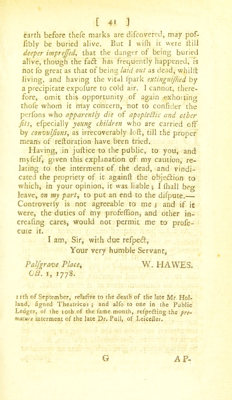 earth before thefe marks are difcovercd, may pof- fibly be buried alive. But I vviOi it were Itill deeper mprejfed, that the danger of being buried alive, though the fafl has frequently happened, is not fo great as that of being laid out as dead, whilll Jiving, and having the vital j'park extingidjhed by a precipitate expolure to cold air. 1 cannut, there- fore, omit this opportunity of again exhorting thofe whom it may concern, not to confider the perfons who apparently die of apoplediic and other fits^ efpecially young children who are carried off by convulftons^ as irrecoverably loft, till the proper means of reftoration have been tried. Having, in juftice to the public, to you, and myfelf, given this explanation of my caution, re- lating to the interment of the dead, and vindi- cated the propriety of it againft the objedlion to which, in your opinion, it was liable; I (hall beg leave, on my part, to put an end to the difpute.— Controverfy is not agreeable to me ; and if it were, the duties of my profeflion, and other in- creafing cares, would not permit me to profe- cuce it. I am. Sir, with due refpedf. Your very humble Servant, Palfgrave Place, W. HAWES. I, 1778. nth of September, relative to the death of the late Mr Hoh land, figned Theatricus ; and alfo to one in the Public Ledger, of the 10th of the fame month, refpefting the pre- mature interment of the late Dr. Pull, of Leiceller. G AF-