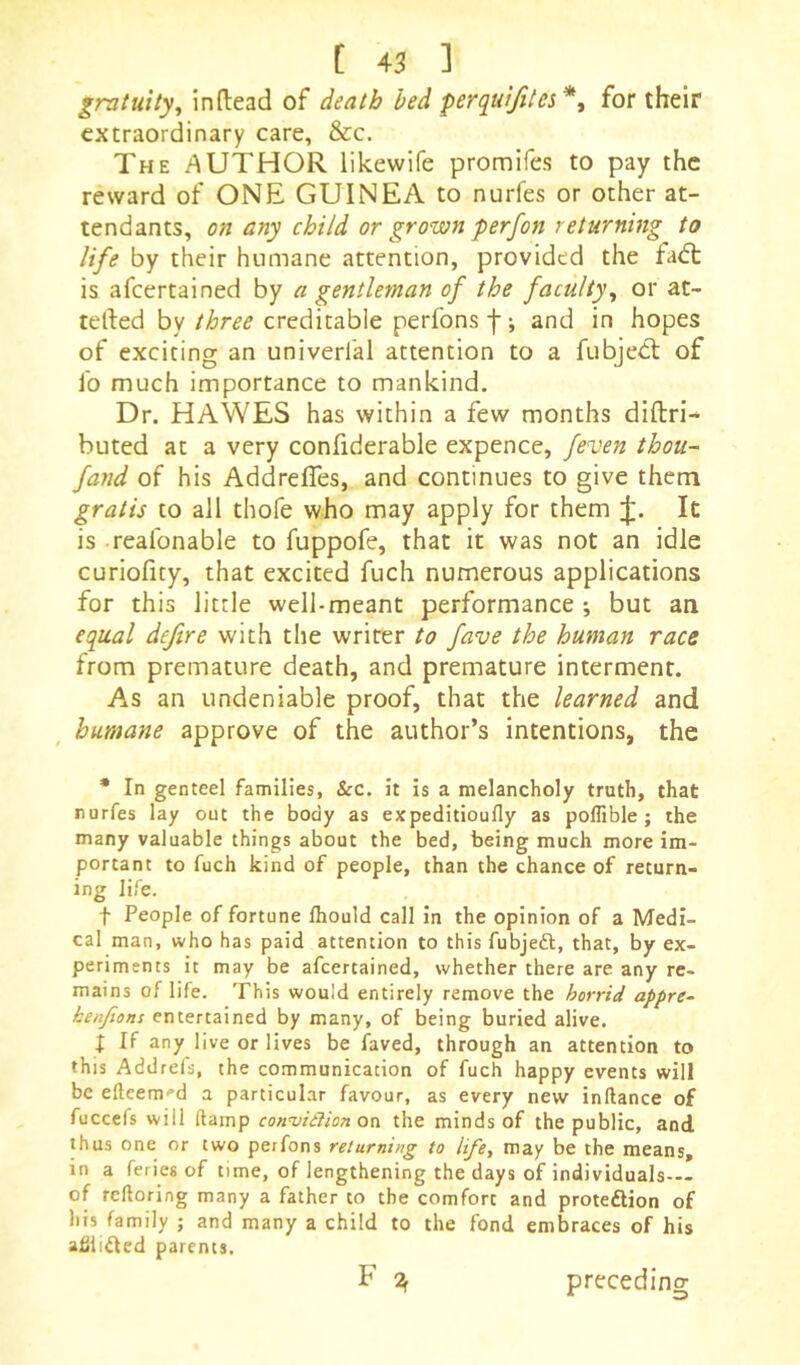 gratuity, inftead of death bed perquifites*, for their extraordinary care, &c. The author likewife promifes to pay the reward of ONE GUINEA to nurfes or other at- tendants, on any child or grown perfon returning to life by their humane attention, provided the fadt is afeertained by a gentleman of the faculty, or at- telled by three creditable perfons f; and in hopes of exciting an univerfal attention to a fubjedt of fo much importance to mankind. Dr. HAWES has within a few months diftri- huted at a very confiderable expence, feven thou- fand of his Addrefles, and continues to give them gratis to all thofe who may apply for them It is realbnable to fuppofe, that it was not an idle curiofity, that excited fuch numerous applications for this little well-meant performance ; but an equal defire with the writer to fave the human race from premature death, and premature interment. As an undeniable proof, that the learned and humane approve of the author’s intentions, the * In genteel families, &c. it is a melancholy truth, that nurfes lay out the body as expeditioufly as poflible ; the many valuable things about the bed, being much more im- portant to fuch kind of people, than the chance of return- ing life. t People of fortune fhould call in the opinion of a Medi- cal man, who has paid attention to this fubjeft, that, by ex- periments it may be afeertained, whether there are any re- mains of life. This would entirely remove the horrid apfre- kenfions entertained by many, of being buried alive. i If any live or lives be faved, through an attention to this Addrels, the communication of fuch happy events will be efleem'’d a particular favour, as every new inftance of fuccels will (lamp con^idlion oo the minds of the public, and thus one or two perfons returning to life, may be the means, in a feries of time, of lengthening the days of individuals— of reftoring many a father to the comfort and proteftion of his family ; and many a child to the fond embraces of his adli^ed parents. F 7^ preceding