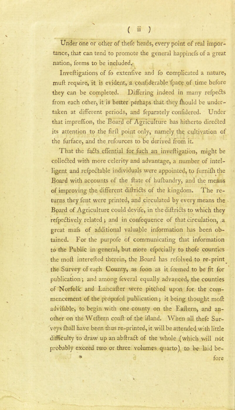 ( ) Under one or other of thefe heads, every point of real impor- tance, that can tend to promote the general happinefs of a great nation, feems to be included. k Inveftigations of fo extenfive and fo complicated a nature, muft require, it is evident, a confiderable fpace of time before they can be completed. Differing indeed in many refpeds from each other, it is better perhaps that they fhould be under- taken at different periods, and feparately confidered. Under that impreflion, the Board of Agriculture has hitherto diredfed its attention to the firfl point only,- namely the cultivation of the furface, and the refources to be derived from it. That the fadls effential for fuch an inveftigatibn, might be colle£ted with more celerity and advantage, a number of intel- ligent and refpedlable individuals were appointed, to furnifh the Board with accounts of the ftate of hufbandry, and the means of improving the different diffridls of the kingdom. The re- turns they fent were printed, and circulated by every means the ' Board of Agriculture could devife, in the diftridfs to which they refpedlively related and in confequence of that circulation, ,a great mafs of additional valuable information has been ob- tained. For the purpofe of communicating that information to the Public in general, but more efpecially to thofe counties the moft interefled therein, the Board has refolved to re-print the Survey of eayh County, as foon as it feemed to be fit for publication; and among feveral equally advanced, the counties of Norfolk and Lancafter were pitched upon for the com- mencement of the propofed publication; it being thought moft / advifable, to begin with one-county on the Eaftern, and an- other on the Weftern coaft of the ifland. When all thefe Sur- veys fhall have been thus re-printed, it will be attended with little difficulty to draw up an abftradf of the whole (which will not probably exceed two or three volumes quarto)^ to be laid be- * fore I