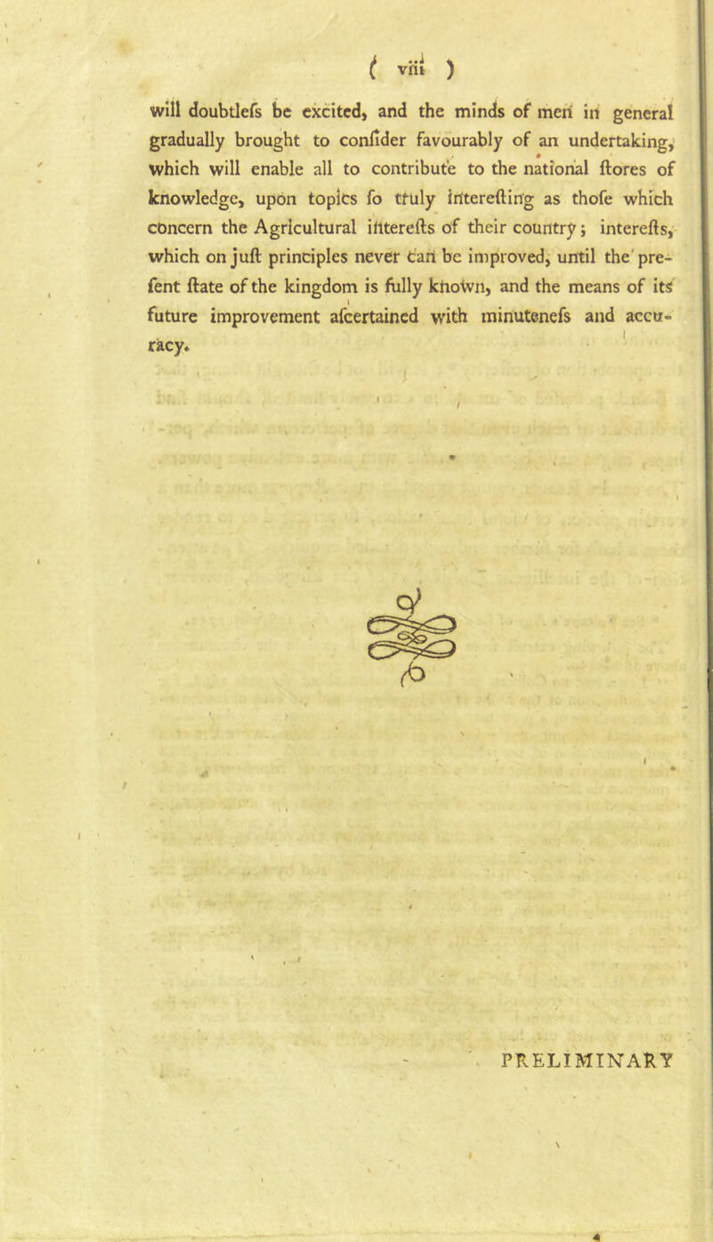 t vh! ) will doubtlefs be excited, and the minds of men in general gradually brought to confider favourably of an undertaking, which will enable all to contribute to the national ftores of knowledge, upon topics fo truly irftereftirfg as thofe which concern the Agricultural iliterefts of their country; interefts,- which on juft principles never tart be improved, until the'pre- fent ftate of the kingdom is fully khoWn, and the means of its I future improvement afeertained with minutenefs and accu- I racy. i PRELIMINARY i 41