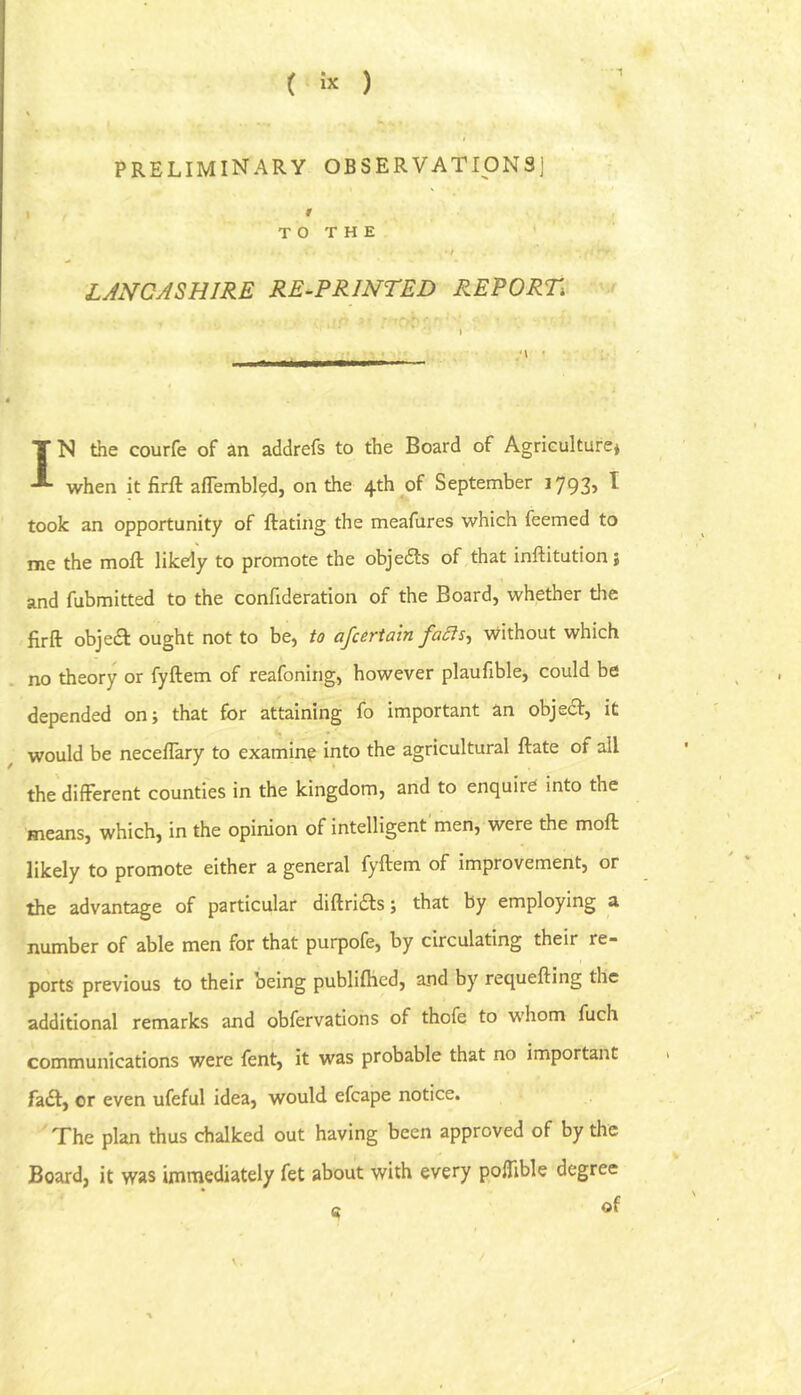 PRELIMINARY OBSERVATIONS] 1 » T O T H E ' LANCASHIRE RE-PRINTED REPORT -r IN the courfe of an addrefs to the Board of Agriculture* when it firft aflembl^d, on the 4th of September i793> ^ took an opportunity of ftating the meafures which feemed to me the molt likely to promote the objedts of that inftitution; and fubmitted to the confideration of the Board, whether the firft objedl ought not to be, to afcertatn fa^s-, without which no theory or fyftem of reafoning, however plaufible, could be depended on; that for attaining fo important an objedf, it ^ would be neceftary to examine into the agricultural ftate of all the different counties in the kingdom, and to enquire into the means, which, in the opinion of intelligent men, were the moft likely to promote either a general fyftem of improvement, or the advantage of particular diftridls; that by employing a number of able men for that purpofe, by circulating their re- ports previous to their being publiftied, and by requefting the additional remarks and obfervations of thofe to whom fuch communications were fent, it was probable that no important fadl, or even ufeful idea, would efcape notice. ^The plan thus chalked out having been approved of by the Board, it was immediately fet about with every poffible degree