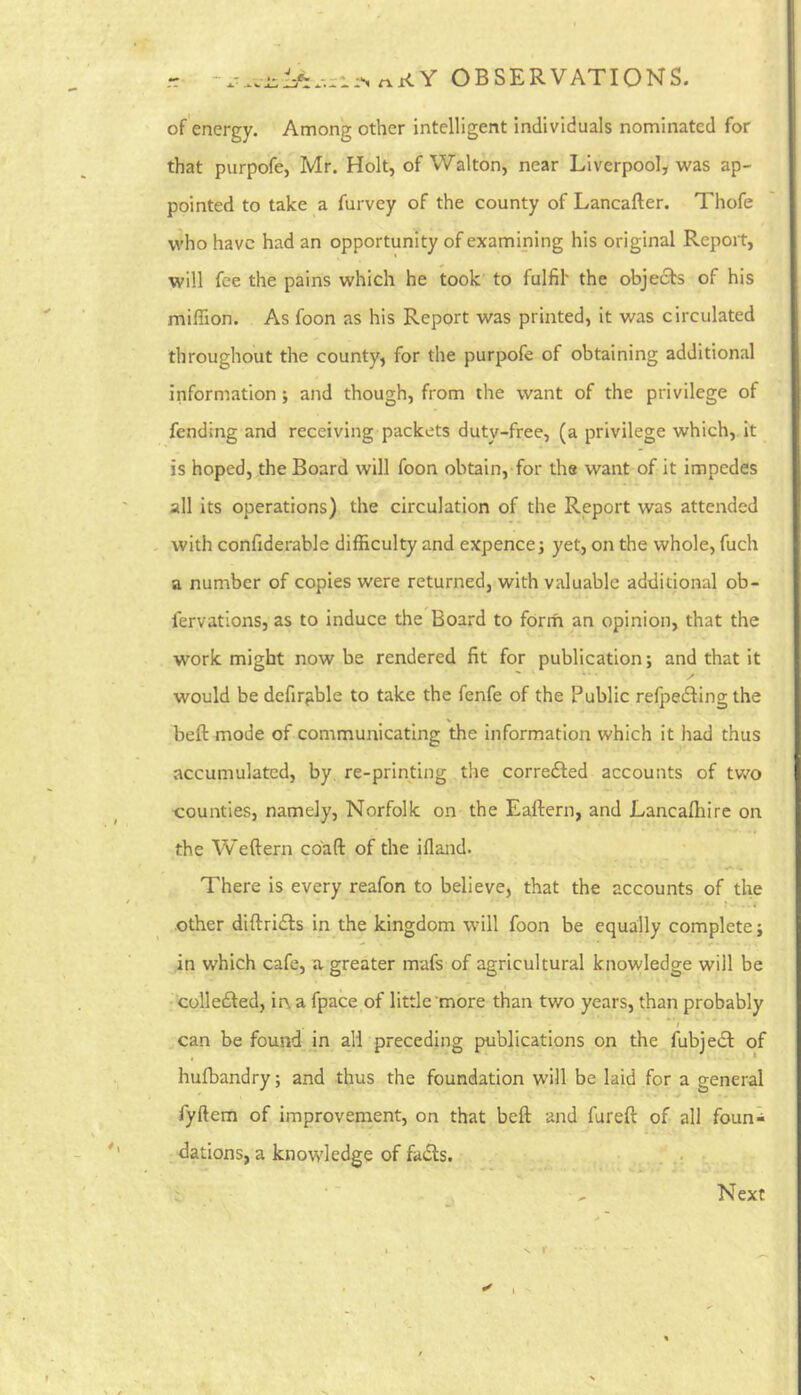 r OBSERVATIONS. of energy. Among other intelligent individuals nominated for that purpofe, Mr. Holt, of Walton, near Liverpool, was ap- pointed to take a furvey of the county of Lancafter. Thofe who have had an opportunity of examining his original Report, will fee the pains which he took to fulfil the objects of his miffion. As foon as his Report was printed, it was circulated throughout the county, for the purpofe of obtaining additional information; and though, from the want of the privilege of fending and receiving packets duty-free, (a privilege which, it is hoped, the Board will foon obtain, for the want of it impedes all its operations) the circulation of the Report was attended with confiderable difficulty and expence j yet, on the whole, fuch a number of copies were returned, with valuable additional ob- fervations, as to induce the Board to forrh an opinion, that the work might now be rendered fit for publication; and that it would be defir^ble to take the fenfe of the Public refpedling the beft mode of communicating the information which it had thus accumulated, by re-printing the correfted accounts of two t:ounties, namely, Norfolk on the Eaftern, and Lancafhire on the Weftern co'aft of the ifland. There is every reafon to believe, that the accounts of the other diftri£fs in the kingdom will foon be equally complete; in which cafe, a greater mafs of agricultural knowledge will be • collefted, in a fpace of little'more than two years, than probably can be found in all preceding publications on the fubjedb of hufbandry; and thus the foundation will be laid for a general fyftem of improvenient, on that beft and fureft of all foun^ dations, a knowledge of fa61s. . ; Next »