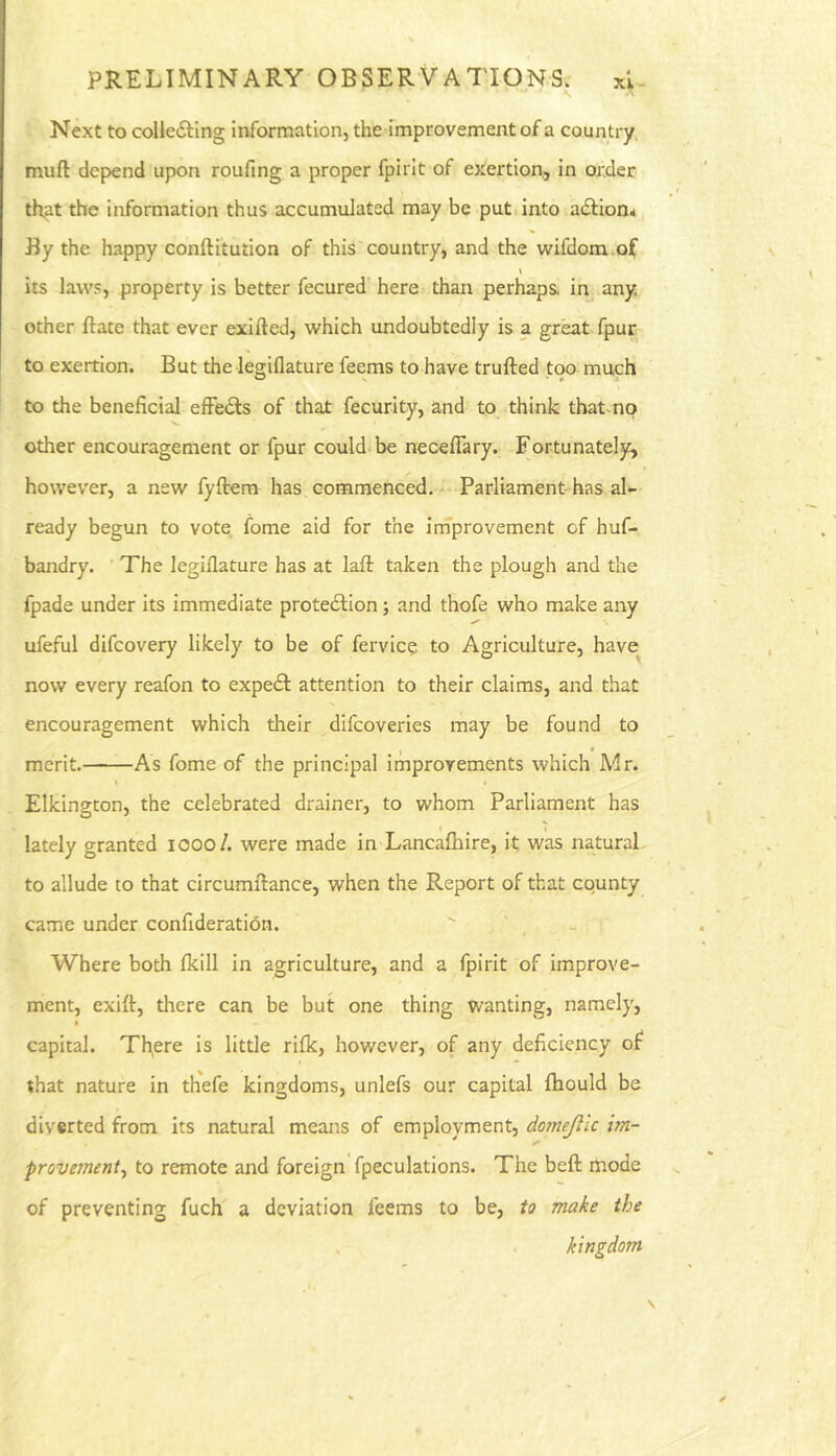 PRELIMINARY OBSERVATIONS. xl- Next to coUe6ling information, the improvement of a coun try. muft depend upon roufing a proper fpirlt of exertion, in order that the information thus accumulated may be put into adfion^, By the happy conftitution of this'country, and the wifdom.of ' » its laws, property is better fecured here than perhaps, in any other ftate that ever exifted, which undoubtedly is a great, fpur to exertion. But the legiflature feems to have trufted too much to the beneficial elFeiSs of that fecurity, and to think that-no other encouragement or fpur could-be neceffary. Fortunatel5t, however, a new fyftem has commenced,- Parliament has al- ready begun to vote fome aid for the irnprovement of huf- bandry. The legiflature has at lafl: taken the plough and the fpade under its immediate proteftion ; and thofe who make any ufeful difeovery likely to be of fervice to Agriculture, have now every reafon to expecSl attention to their claims, and that encouragement which their difeoveries may be found to merit. As fome of the principal improvements which Mr. Elkington, the celebrated drainer, to whom Parliament has lately granted looo/. were made in Lancafiiire, it was natural to allude to that circumilance, when the Report of that county came under confideration. Where both Ikill in agriculture, and a fpirit of improve- ment, exifl:, there can be but one thing wanting, namely, I capital. There is little rifk, however, of any deficiency of that nature in thefe kingdoms, unlefs our capital fhould be diverted from its natural means of employment, domejllc im- provement^ to remote and foreign fpeculations. The beft mode of preventing fuch a deviation feems to be, to make the , kingdom