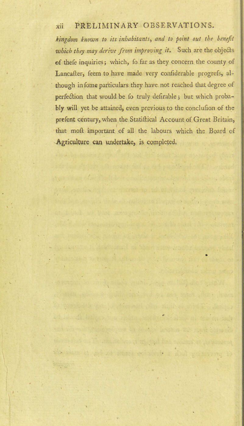 \ xii PRELIMINARY OBSERVATIONS. kingdom known to its inhabitants.^ and to point out the benefit which they may derive from improving it. Such are the objedls cf thefe inquiries; which, fo far as they concern the county of Lancafter, feem to have made very confiderable progrefs, al- though in fome particulars they have not reached that degree of perfe£lion that would be fo truly defirable; but which proba- bly will yet be attained, even previous to the conclufion of the prefent century, when the Statiftical Account of Great Britain, I that moft important of all the labours which the Board of Agriculture can undertake, is completed.