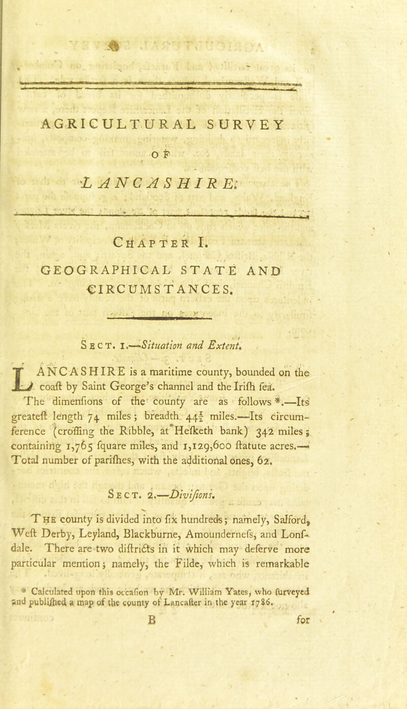 AGRICULTURAL SURVEY t o P * LANCASHIRE^ CiiAfter I. GEOGRAPHICAL STATE AND CIRCUMSTANCES. t. ' »• ^ Sect. ^Situation and Extent, ' * • ^ J r. Lancashire is a maritime county, bounded on the - coaft by Saint George’s channel and the Irifh fea. The dimenfions of the' county are as follows *.—^Its greateft length 74. miles ; breadth 44I miles.—Its circum- ference (cro'ffing the Ribble, at Helketh bank) 342 miles; containing 1,765 fquare miles, and 1,129,606 ftatute acres.—*’ Total number of parifties, with the additional ones, 62. Sect. 2.—Divlfion's. •' ’..i THE county is divided into fix hundreds; namely, Salford, Weft Derby, Leyland, Blackburne, Amoundernefs, and Lonf» dale. There are two diftri£ts in it which may deferve more particular mention; namely, the Filde, which is remarkable * Calculated upon this oc'cafion by Mr. William Yates, who furveyed and pubU/hed a map of the county of Lancafter in the year r.786. B for