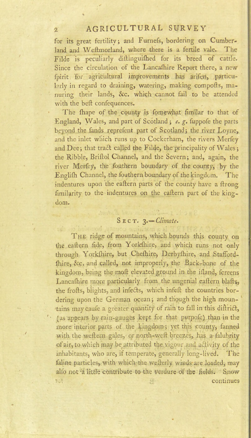 foi- its great fertility; and Furnefs, bordering on Cumber- land and Weftmorland> where tjbere is a fertile vale. The Filde is peculiarly diftinguiftied for its breed of cattle. Since the circulation of the Lancafliire Report there, a new fpirit for agricultural improvements has arifen, particu- larly in regard to draining, watering, making compofts, ma- nuring their lands, &c. which cannot fail to be attended with the beft confequences. The fhape of the county is fomewhat fimilar to that of England, Wales, and part of Scotland ; e. g. fuppofe the parts beyond the fands reprefent part of Scotland; the rivjer Loyne, and the inlet which runs up to Cockerham, the rivers Merfey and Dee; that traiSl: called the Filde, the principality of Wales; the Ribble, Briftol Channel, and the Severn; and, again, the river Merfey, the fouthern boundary of the county, by the Englifli Channel, the fouthern boundary of the kingdom. The indentures upon the eaftern parts of the county have a ftrong fimilarity to the indentures on the eaftern part of the king- dom. ' Sect. 3.—Climate. The ridge of mountains, which bounds this county on the eaftern fide, from Yorkshire, and yvhich runs not only through Yorkfliire, but Chefhire, Derbyfhire, and jStaffbrd- lliire, &c. and called, not improperly, the Backrbope of the kingdom, being the moft elevated groiuid in the iftand, fereens I.ancaftiire mqre particularly from the ungenial eaftern blaft$, the frofts, blights, and infeifts, which infeft the countries bor- dering upon the German ocean; and though the high moun- ‘ 'tains maycaufe a greater quantity of rain to fall in'this dift’ridl:, (as appears by rain-gauges kept for that purpose) than in the more interior parts of the Ifingdom; yet thB county, fanned with the weftern gales, o^r north-weft l^reezes, h.as a- falubrity of air, to which may be^attributed the vigour .and^ activity of the inhabitants, who are, if temperate, generally long-lived. The faline particles, with which the wefterly windy are Joaded, may alfo not-a little contribute to the verdure df the fields; Snow ■Jv'. if continues /