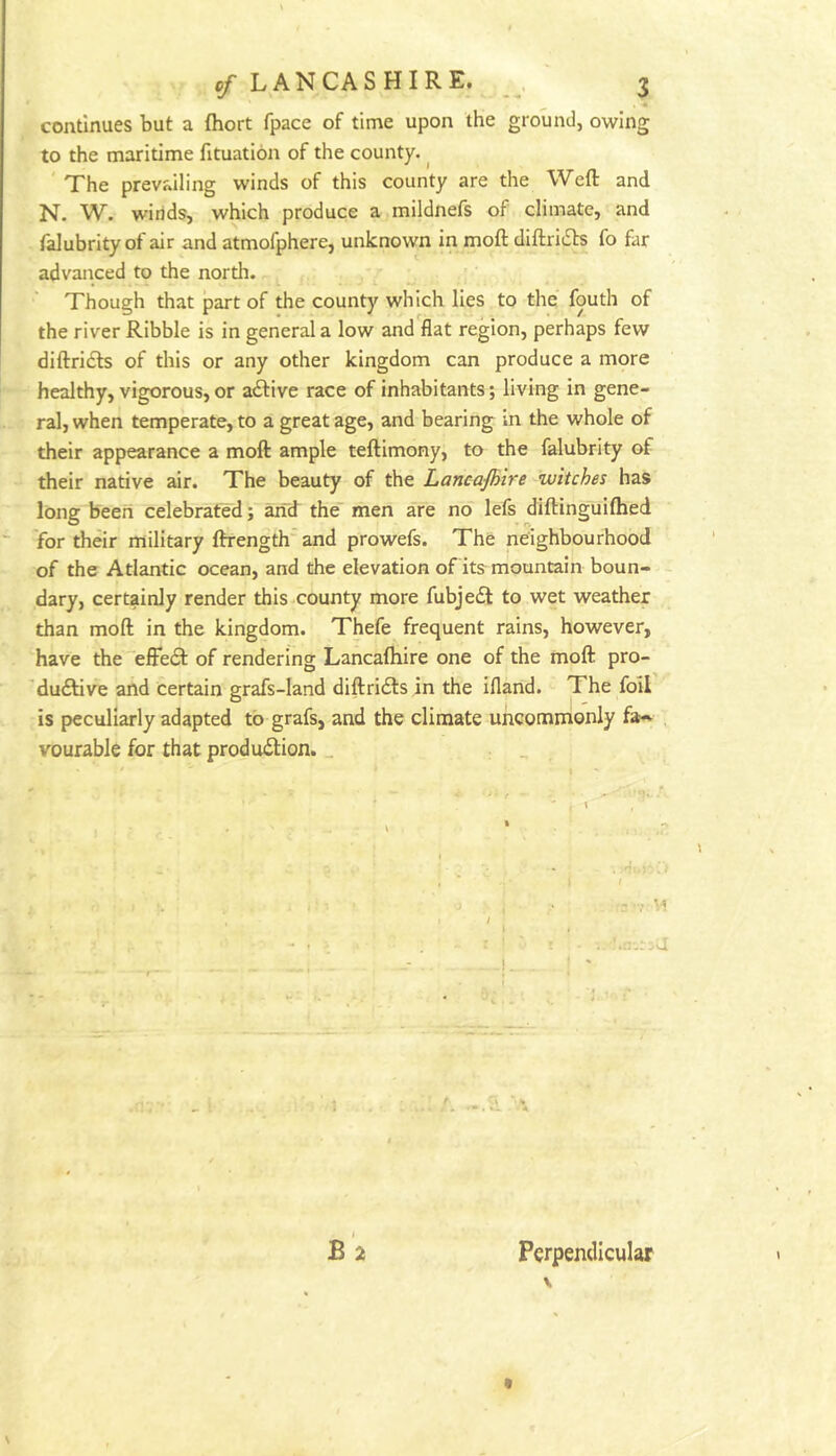 continues but a ftiort fpace of time upon the ground, owing to the maritime fituation of the county. ^ ' The prevailing winds of this county are the Weft and N. W. winds, which produce a mildnefs of climate, and falubrity of air and atmofphere, unknown in moft diftriiSts fo far advanced to the north. Though that part of the county which lies to the fouth of the river Ribble is in general a low and flat region, perhaps few diftridls of this or any other kingdom can produce a more healthy, vigorous, or a£live race of inhabitants; living in gene- ral, when temperate, to a great age, and bearing in the whole of their appearance a moft ample teftimony, to the falubrity of their native air. The beauty of the Lancajhire witches has long been celebrated; arid the' men are no lefs diftinguiftied 'for their military ftrength'and prowefs. The neighbourhood of the Atlantic ocean, and the elevation of its mountain boun- dary, certainly render this county more fubje£l to wet weather than moft in the kingdom. Thefe frequent rains, however, have the effect of rendering Lancaftiire one of the moft pro- 'du£tive and certain grafs-Iand diftridls in the ifland. The foil is peculiarly adapted to grafs, and the climate uncommonly fa-- vourable for that production. _ I B 2 Perpendicular \