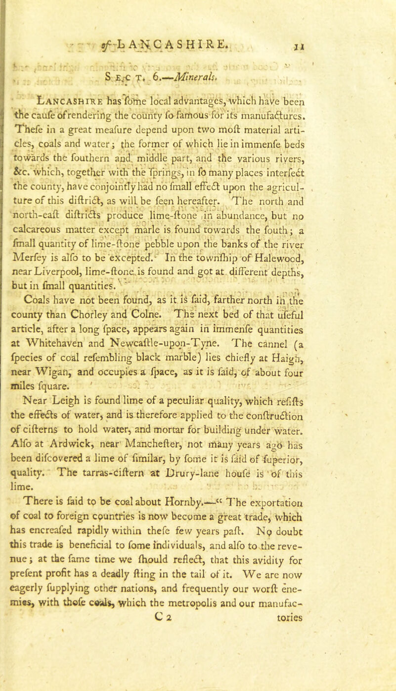 S Ej-C T, b.-^Minerals. Lancashiue has fbliie local advantages, which haVe been the caufe of rendering the county fo famous for its manufadlures. T'hefe in a great meafure depend upon two moft material arti- cles, coals and water; the former of which lie in immenfe beds towards the fouthern and. middle part, and the various rivers, &c. which, together with' the Tpring^s, in fo many places interfedt the county, have conjolhtTy liad no fmall efFedl: upon the agricul- , tufe of this diftrldt, as will be feen hereafter. The north and north-eaft dlftridls produce lime-ftone' nn abundance, but no calcareous matter except marie is found towards the fouth; a fmall quantity of lirhe-ftone pebble upon the banks of the river Merfey is alfo to be exceptecT.-'' In the towhfhip of Halewood, near Liverpool, lime-ftonens found and got at different depths, but in fmall quantities. ^ Coals have not been found, as it is faid, farther north id 'the county than Chorley and Colne. The next bed of that uTeful article, after a long fpace, appears again in immenfe quantities at Whitehaven and Neyvcaftle-upon-Tyne. The cannel (a fpecies of coal refembling black marble) lies chiefly at Haigh, near Wigan, and occupies a fpace, as it is faid, of about four miles fquare. ' Near Leigh is found lime of a peculiar quality, which refills the effedls of water, and is therefore applied to the conflrudlion of cifterns to hold water, and mortar for building under water. Alfo at Ardwick, near Manchefter, not many years ag<i has been difeovered a lime of fimilar, by fome it is faid of fuperior, quality. The tarras-Ciflern at Drury-lane houfd is' of this lime. i. There is laid tp be coal about Hornby.—“ I'he exportation of coal to foreign countries is now become a great trade, which has encreafed rapidly within thefe few years pall. No doubt this trade is beneficial to fome individuals, and alfo to tlie reve- nue i at the fame time we Ihould refiedl, that this avidity for prefent profit has a deadly fting in the tail of it. We are now eagerly fupplying other nations, and frequently our worll ene- mies, with thofe coals, which the metropolis and our manufac- C 2 tories