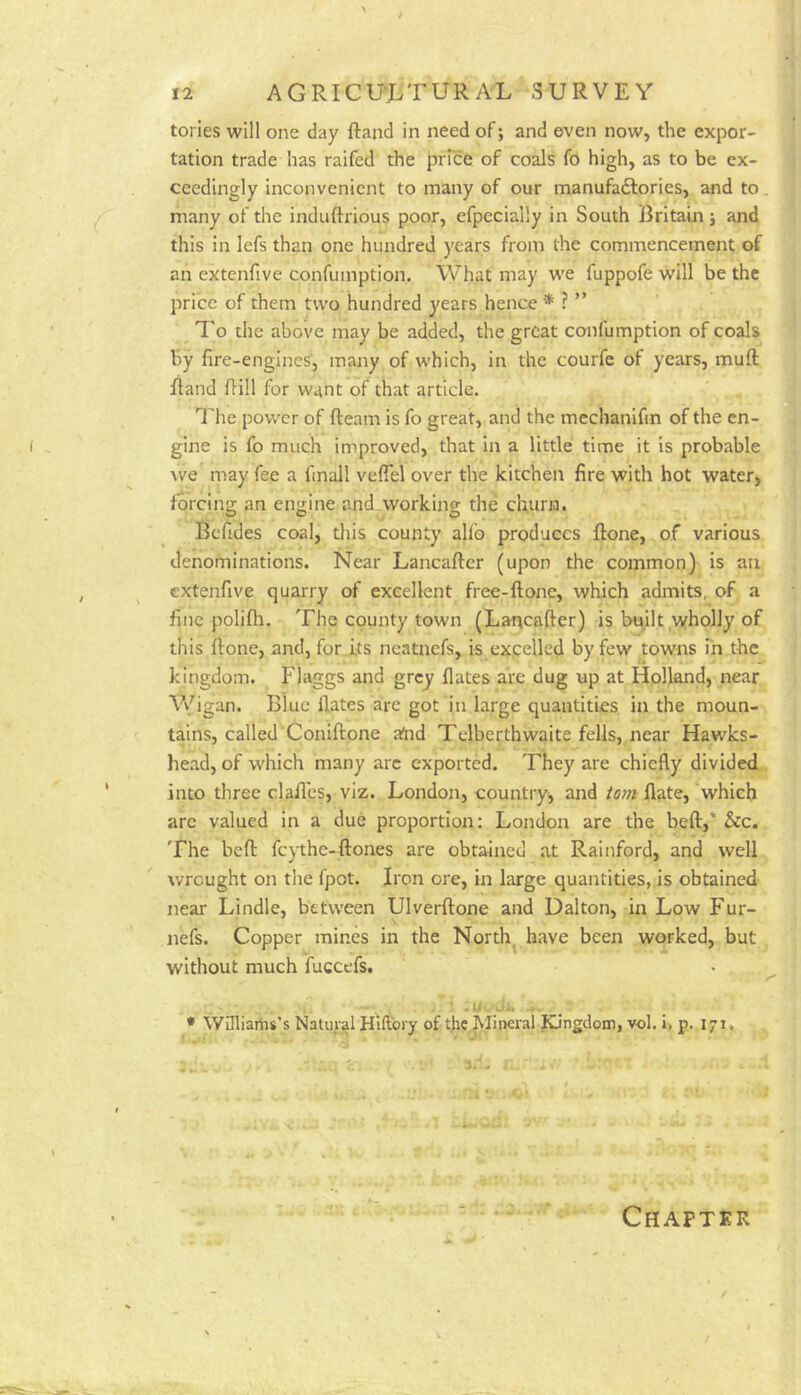 tories will one day ftand in need of; and even now, the expor- tation trade has raifed the price of coals fo high, as to be ex- ceedingly inconvenient to many of our manufaftories, and to many of the induftrious poor, efpecially in South Britaui j and this in lefs than one hundred years from the commencement of an extenfive confumption. What may we fuppofe will be the price of them two hundred years hence * ? ” To che above may be added, the great confumption of coals by fire-engines, many of which, in the courfc of years, mufl: fiand fiill for want of that article. The power of fteam is fo great, and the mechanifin of the en- gine is fo much improved, that in a little time it is probable we may fee a finall vefiel over the kitchen fire with hot water, forcing an engine and working the churn. Befides coal, this county allb produces ftone, of various denominations. Near Lancafter (upon the common) is an extenfive quarry of excellent free-ftone, which admits, of a fine polifli. The county town (Lancafter) is built wholly of this Rone, and, for its ncatnefs, is excelled by few towns in the kingdom. Flaggs and grej flates are dug up at Holland, near \Vigan. Blue flates are got in large quantities in the moun- tains, called Coniftone £Tnd Telberthwaite fells, near Hawks- head, of which many arc exported. They are chiefly divided into three c.lafl'es, viz. London, country, and Wn flate, which arc valued in a due proportion: London are the beft,* &c. The bed: feythe-ftones are obtained at Rainford, and well wrought on the fpot. Iron ore, in large quantities, is obtained near Lindle, between Ulverftone and Dalton, in Low Fur- nefs. Copper mines in the North^ have been worked, but without much fuccefs. .U Ji. . _ * Wmiariis’s Natural Hlfiory of the Mineral Kingdom, vol. i, p. 171, Chapter