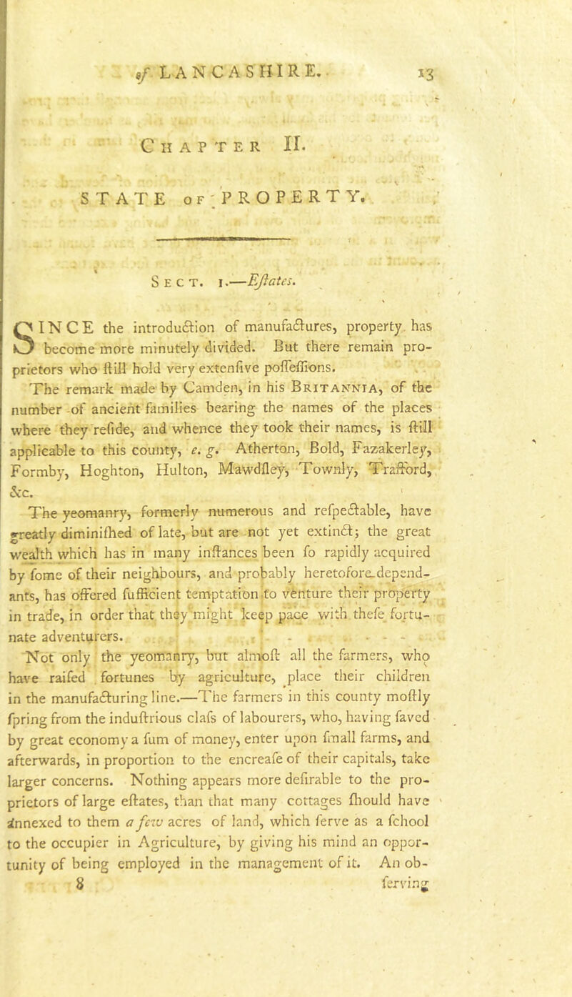 «/. L A N C A S ri I R E.. *3 Chapter II. STATE OF'/property. Sect. i.—EJlates. SINCE the introduftion of manufa£lures, property, has become more minutely divided. But there remain pro- prietors who ftill hold very extenfive polTeiEons. The remark made by Camden, in his Britannia, of the number -of ancient families bearing the names of the places where they refide, and whence they took their names, is ftill ' applicable to this county, e. g. Atherton, Bold, Fazakerley, Formby, Hoghton, Hulton, Mawdfley^ Townly, Traflbrd, &c. The yeomanry, formerly numerous and refpeclable, have greatly diminifhed of late, but are not yet extindt; the great wealth which has in many inflances been fo rapidly acquired by fome of their neighbours, and probably heretofore.depend- ants, has offered fufficient temptation jfo venture their property in trade, in order that thsy''might keep pace with thefe fortu- nate adventurers. r ‘ - Not only the yeomanry, but almioft all the farmers, who have railed fortunes by agriculture, place tlieir children in the manufadluring line.—The farmers in this county moftly fpring from the induftrious clafs of labourers, who, having faved by great economy a fum of money, enter upon fmall farms, and afterwards, in proportion to the encreafe of their capitals, take larger concerns. Nothing appears more defirable to the pro- prietors of large eftates, than that many cottages fhould have ' Annexed to them a fciv acres of land, which ferve as a fchool to the occupier in Agriculture, by giving his mind an oppor- tunity of being employed in the management of it. An ob- 8 ferving