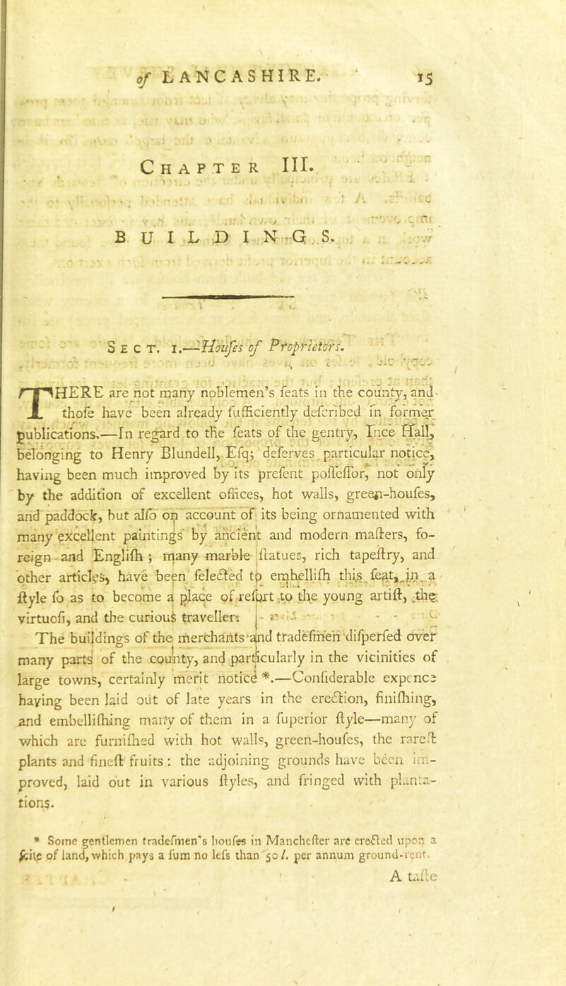 ' -j Chapter III. 1 J l\ 4- ; A •' (r, ‘ w Hi B U I .L X) I ,N:- G . S. : •'V, Sect. i.—'-Houfes of ProprietorL -'.C ? r >r:J.- - -.-‘J '• THERE are not many noblemen’s feats in the county,'and- thole have been already fufficiently delcribcd in former publications,—In re^d to the feats of the gentry, Ince Hall, bflonging to Henry Blundell, Efq; deferves^ particular notice, having been much improved by its prefent poireiror, not only 'by the addition of excellent offices, hot walls, greeji-houfes, and paddock, but alfb on~accbunt’or its being ornamented with many excellent paintings'* by ancient and modern mailers, fo- reign and Englilh ; rtiany marble |fratues, rich tapellry, and other articles^ have been feledled t^ ei^hellilh thi,s,feat,_.in, a- flyle fo as to become a place of refpxt ^to the young artift, ^tli?; virtucfi, and the curioui traveller; j-‘ The buildings of the merchants-aind tradefme'ri difperfed over many parts of the coulity, anej par^cularly in the vicinities of large towns, certainly merit notied —Confiderable expcnce haying been laid oiit of late years in the eredlion, finilhing, and embellilhing many of them in a fuperior ftyle—many of v/hich are furnilhed with hot walls, green-houfes, the rnreH plants and fined fruits.; the adjoining grounds have been im- proved, laid but in various llyles, and fringed with planta- tions. * Some gentlemen tradermen's boufes in Manchefter are ersfled upon a of land, which pays a fum no lefs than 50 /. per annum ground-rent. ' A talle