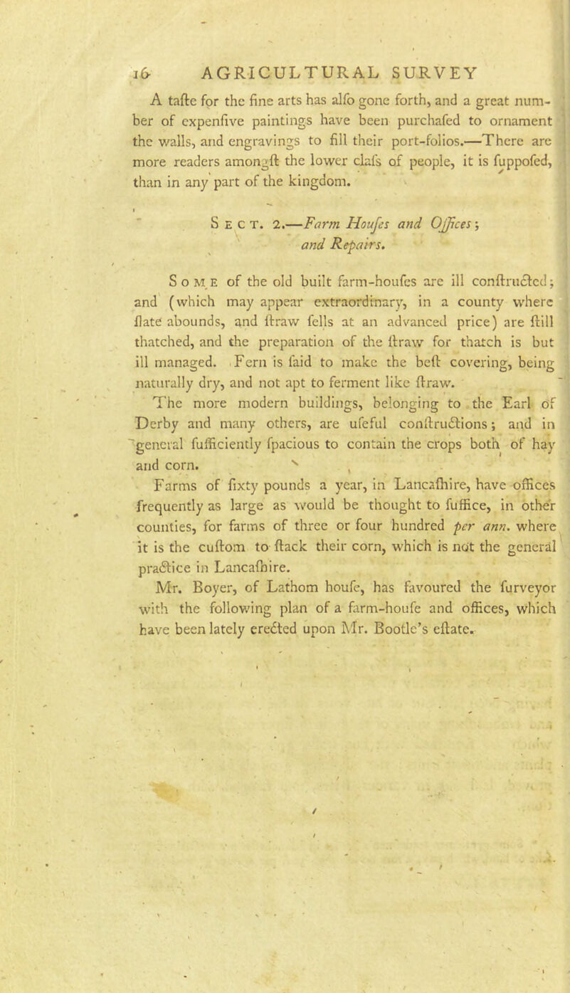 A tafte for the fine arts has alfo gone forth, and a great num- ber of expenfive paintings have been purchafed to ornament the walls, and engravings to fill their port-folios.—There arc more readers amongft the lower clafs of people, it is fuppofed, than in any' part of the kingdom. I Sect. 2.—Farm Houjes and Offices; and Repairs. SoM.E of the old built farm-houfes are ill conftruefed; and (which may appear extraordinary, in a county where flate abounds, and firraw fells at an advanced price) are ftill thatched, and the preparation of the llraw for thatch is but ill managed. .Fern is faid to make the bed covering, being naturally dry, and not apt to ferment like draw. The more modern buildiiigs, belonging to the Earl df Derby and many others, are ufeful condrudlions; and in 'general fulficiently fpacious to contain the crops both of hay and corn. , Farms of fixty pounds a year, in Lancafhire, have offices frequently as large as would be thought to fuffice, in other counties, for farms of three or four hundred per ann, where it is the cudom to dack their corn, which is ndt the general practice in Lancafhire. Mr. Boyer, of Lathom houfe, has favoured the furveyor with the following plan of a farm-houfe and offices, which have been lately eredted upon Mr. Bootle’s edate. >•