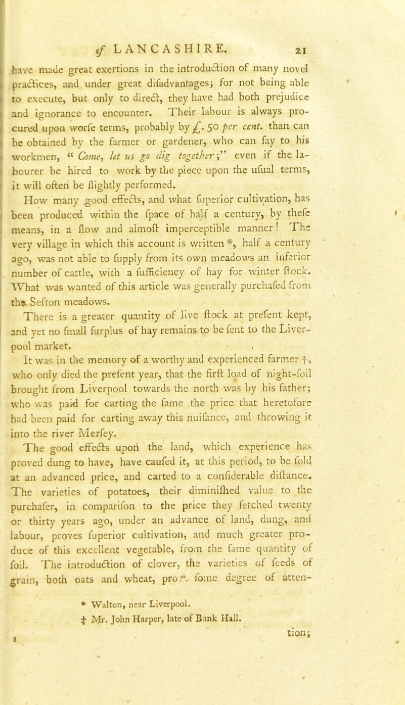 r i V i ... have made great exertions in the introdudion of many novel : pradfices, and under great difadvantagesj for not being able to execute, but only to diredf, they have had both prejudice and ignorance to encounter. Tlieir labour is always pro- I cured upon worfe terms, probably by £. 50 per cent, than can I be obtained by the farmer or gardener, who can fay to his li workmen, “ Come., let us ^0 dig together-” even if the la- ic bourer be hired to work by the piece upon the ufual terms, \ it will often be flightly performed. How many .good efFeefs, and what fuperior cultivation, has t been produced within the fpace of half a century, by thefc ; means, in a flow and almoft- imperceptible manner! The very village in which this account is written*, half a century • ago, was not able to fupply from its own meadows an inferior I number of cattle, with a fufficiency of hay for winter flock. I What was w-anted of this article was generally purchafed from : th«t Sefton meadows. There is a greater quantity of live flock at prefent kept, and yet no fmall furplus of hay remains to be Tent to the Liver- pool market. It was in the memory of a worthy and experienced farmer f, who only died the prefent year, that the firfl load of night-foil brought from Liverpool towards the north was by his father; who was paid for carting the fame the price, that heretofore had been paid for carting away this nuifance, and throwing it ' ^ * into the river Merfey. The good efredls upon the land, which experience has. proved dung to have, have caufed it, at this period, to be fold at an advanced price, and carted to a confiderable diflance. The varieties of potatoes, their diminiflred value to the purchafer, in comparifon to the price they fetched twenty or thirty years ago, under an advance of land, dung, and labour, proves fuperior cultivation, and much greater pro- duce of this excellent vegetable, from the fame quantity of foil. The introdudlion of clover, the varieties of feeds of grain, both oats and wheat, pro.- fome degree of atten- • Walton, near Liverpool. Mr. John Harper, late of Bank Hall. tion;