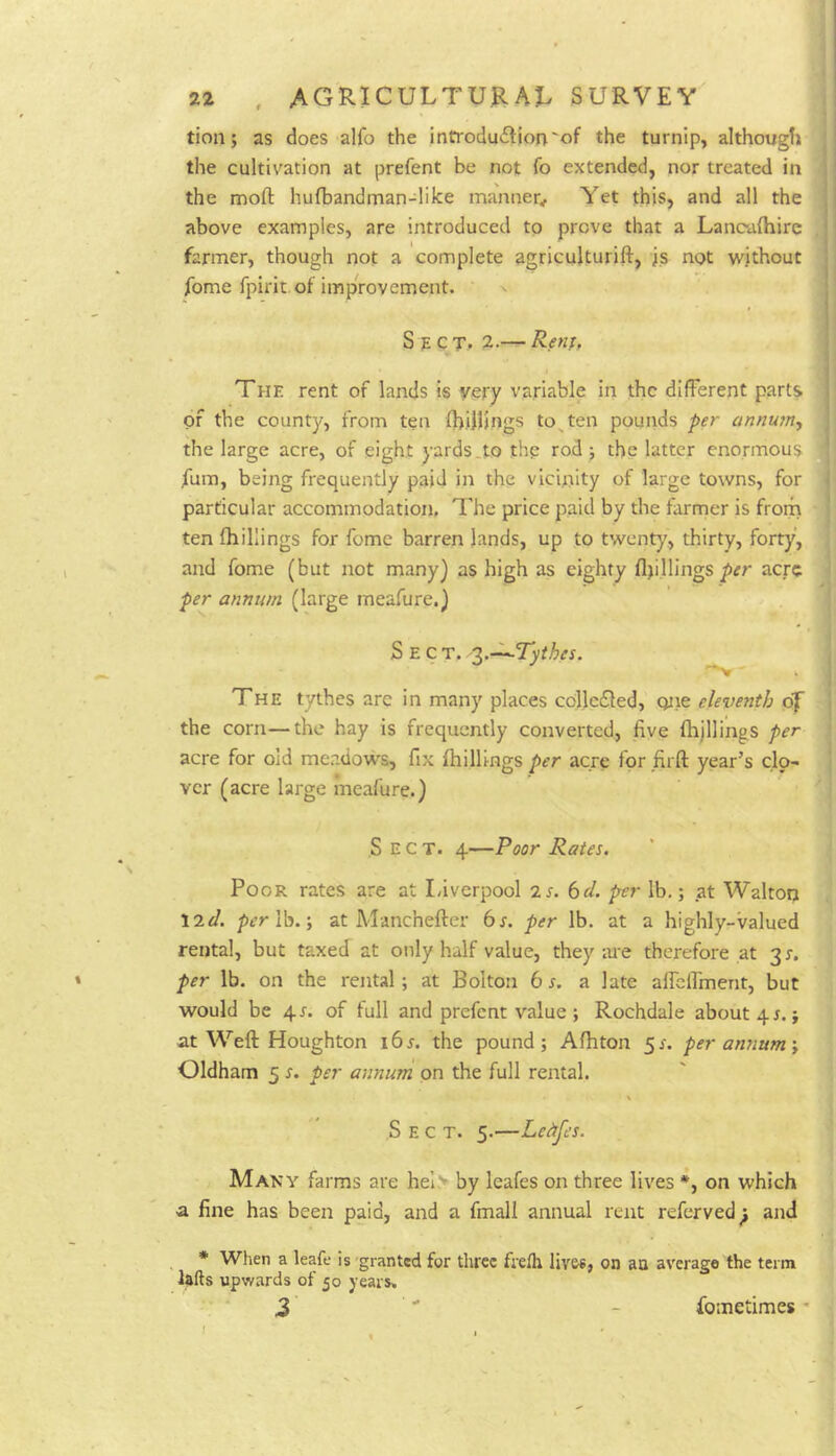 tion; as does alfo the infroduiljon'of the turnip, although the cultivation at prefent be not To extended, nor treated in the moft hufbandman-liice manner^ Yet this, and all the above examples, are introduced to prove that a Lancalhire , farmer, though not a complete agriculturift, is not without fome fpirit. of improvement. S p c T, 2.— Renf, The rent of lands is very variable in the different parts of the county, from ten fhiilings to^ten pounds per annum^ the large acre, of eight yards.to thp rod; the latter enormous fum, being frequently paid in the vicinity of large towns, for | particular accommodation, The price paid by the farmer is from \ ten (hillings for fome barren lands, up to twenty, thirty, forty, and feme (but not many) as high as eighty (Ijillings per acre < per annum (large meafure.) Sect. '^.-^Tythes. ^ | The tythes are in many places colledled, qiie eleventh of | the corn—the hay is frequently converted., five (hjllings per acre for old meadow's, fix (hillings per acre for firft year’s clp- ! ver (acre large meafure.) S E C T. 4—Poor Rates. Poor rates are at Liverpool is. bd. per lb,; at Walton lid. perVa.-, at Manchefter bs. per lb. at a highly-valued rental, but taxed at only half value, they are therefore at 3 s. per lb. on the rental; at Bolton 6 r. a late alfclfment, but would be 4J. of full and prefent value ; Rochdale about 41.; at Weft Houghton i6j. the pound; A(hton ^s. per annum i Oldham 5 s. per annum on the full rental. Sect. 5.—Leitjes. Maky farms are hel> by leafes on three lives *, on which a fine has been paid, and a fmall annual rent referved^ and * When a leafe is granted for three frelh lives, on an average the term lifts upwards of 50 years. z fometimes *