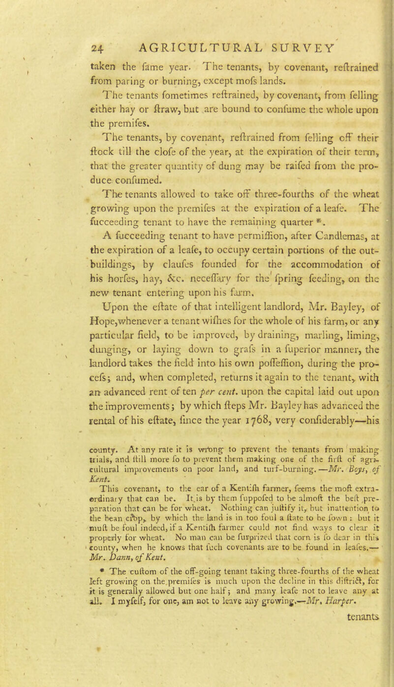 taken the fame year. The tenants, by covenant, reftrained from paring or burning, except mofs lands. The tenants fometimes reftrained, by covenant, from felling either hay or ftraw, but are bound to confume the w'hole upon the premifes. The tenants, by covenant, reftrained from felling cfF their Itock till the clofe of the year, at the expiration of their term, that the greater quantity of dung may be raifed from the pro- duce confumed. The tenants allowed to take off three-fourths of the wheat growing upon the premifes at the expiration of a leafe. The fucceeding tenant to have the remaining quarter *. A fucceeding tenant to have permiflion, after Candlemas, at the expiration of a leafe, to occup-y certain portions of the out- buildings, by claufes founded for the accommodation of his horfes, hay, neceffary for the fpring feeding, on tlie new tenant entering upon his farm. Upon the eftate of that intelligent landlord, Mr. Bayley, of Hope,whenever a tenant wiflies for the whole of his farm, or any particular field, to be improved, by draining, marling, liming, dunging, or laying dov/n to grafs in a fuperior manner, the landlord takes the field into his own poffefiion, during the pro- cefs; and, when completed, returns it again to the tenant, with arj advanced rent of ten per cent, upon the capital laid out upon the improvements; by which fteps Mr. Bayley has advanced the rental of his eftate, fince the year 1768, very confiderably—his county. At any rale It is to prevent the tenants from ^naking j trials, and Itill more fo to prevent them making one of the firft of agik * cultural improvements on poor land, and turf-burning. —Mr. Boys, of Kent. This covenant, to the car of a Kenlilh farmer, feems the moft extra- ordinary that can be. It.is by them fuppofed to be almoft the beft pre- paration that can be for wheat. Nothing can jultify it,, but inattention to 1 the bean eftrp, by which the land is in too foul a Hate to be fovvn : but it ' muft be foul indeed, if a Kentilh farmer could not find ways to clear il , properly for wheat. No man can be furprired that corn is ib dear in this ' county, when he knows that fuch covenants are to be found in leafes.— 1 Mr. Dann, of Kent. \ * The cuftom of the off-going tenant taking three-fourths of the wheat left growing on the.premiies is much upon the decline in this diftrift, for it is generally allowed but one half; and many leafe not to leave any at all. I myfelfj for one, am not to leave any growing.—rMr. Harper. tenants