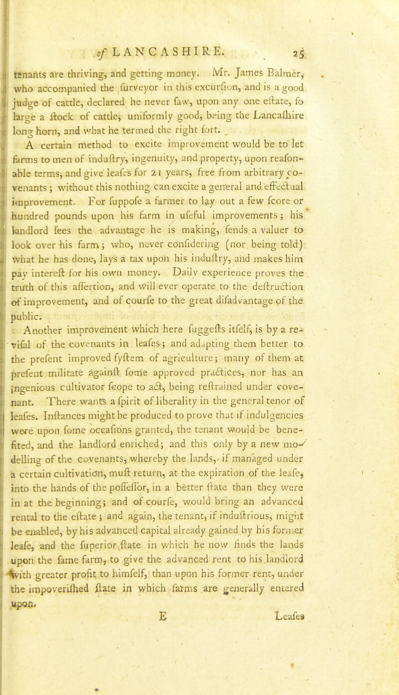 tsnants are thriving, and getting money. Mr. James Balmer^ who accompanied the itirveyor in this excurfion, and is a good 1 judge of cattle, declared he never faw, upon any one eftate, fo large a lloclc of cattle^ uniformly goodj being the Lancalbire long horn, and v^hat he termed the right fort. _ A certain method to excite improvement would be to let forms to men of induftry, ingenuity, and property, upon reafon- able termSj and give leafos for 21 years, free from arbitrary co- venants ; without this nothing can excite a gerreral and efFcdf aal improvement. For fuppofe a farmer to foy out a few fcore or hundred pounds upon his farm in ufeful improvements; his , landlord fees the advantage he is making, fends a valuer to look over his farm; who, never confidering (nor, being told) , what he has done, lays a tax upon his induftry, and makes him pay intereft for his own money. Daily experience proves the truth of this aflertion, and v^ill ever operate to the deftruCfion I of improvement, ajid of courfe to the great difad vantage of the . public. . Another improvement which here fuggefts itfelf, is by a re- . vifol of the covenants in leafes ; and adapting them better to i the prefent improved fyftem of agriculture; many of them at ■ prefent militate againft forrie approved pra£ficeSj nor has an I ingenious cultivator feope to a£f, being reftrained under cove- : nant. There wants afpirit of liberality in the general tenor of leafes. Inftances might be produced to prove that if indulgencies were upon fome oceafiDns granted, the tenant would be bene- I fited, and the landlord enriched; and this only by a new mo-^ I dellins of the covenants, whereby the lands,-if managed under a certain cultivation, muft return, at the expiration of the leafe, I into the hands of the pofleflbr, in a better ftate than they were 1 in at the beginning; and of courfe, would bring an advanced : rental to the eftate ; and again, the tenant, if induftrious, migiit I be enabled, by his advanced capital already gained by his former I leafe, and the fuperior,ftate in v.'hich he now finds the lands upon the fame farm, to give the advanced rent to his,landlord i ■^i'th greater profit to himfelf, than upon his former rent, under I the impoverilhed ftate in which fatms are generally entered ^ upon< E Leafea