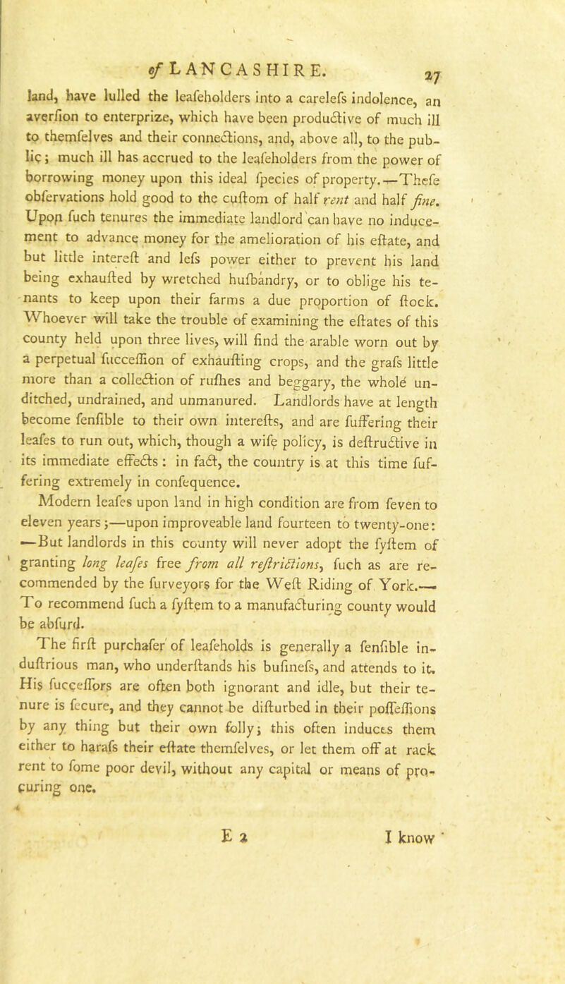 ^/■LANCASHIRE. land, have lulled the leafeholders into a carelefs indolence, an averfion to enterprize, which have been produdive of much ill to themfelves and their connevSlions, and, above all, to the pub- lic j much ill has accrued to the leafeholders from the power of borrowing money upon this ideal fpecies of property.—Thcfe obfervations hold good to the cuftom of half and half Upofi fuch tenures the immediate landlord'can have no induce- ment to advance money for the amelioration of his eftate, and but little intereft and Icfs power either to prevent his land being exhaufted by wretched hufbandry, or to oblige his te- nants to keep upon their farms a due proportion of ftock. Whoever will take the trouble of examining the eftates of this county held upon three lives^ will find the arable worn out by a perpetual fucceflion of exhaufting crops, and the grafs little more than a collection of rufhes and beggary, the whold un- ditched, undrained, and unmanured. Landlords have at length become fenfible to their own interefts, and are fufFering their leafes to run out, which, though a wife policy, is deftruClive in its immediate effeCts : in fad, the country is at this time fuf- fering extremely in confequence. Modern leafes upon land in high condition are from feven to eleven years;—upon improveable land fourteen to twenty-one: —But landlords in this county will never adopt the fyftem of ' granting /^ay?s free from all reJlri5iiom^ fuch as are re- commended by the furveyors for the Weft Riding of York.—• To recommend fuch a fyftem to a manufacturing county would be abfurd. The firft purchafer'of leafeholds is generally a fenfible in- duftrious man, who underftands his bufinefs, and attends to it. His fucceflbrs are often both ignorant and idle, but their te- nure is fccure, and they cannot be difturbed in their pofleffions by any thing but their own folly; this often inducts them either to harafs their eftate themfelves, or let them ofF at rack rent to fome poor devil, without any capital or means of pro- curing one. 4 E 2 I know ■