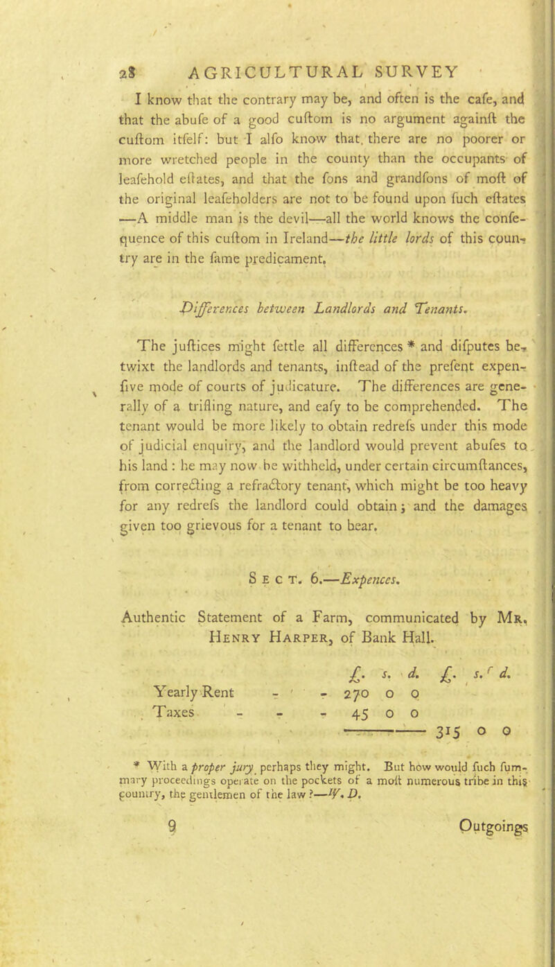 I know that the contrary may be, and often is the cafe, and that the abufe of a good cuftom is no argument againft the cuftom itfelf; but I alfo know that, there are no poorer or more wretched people in the county than the occupants of leafehold elfates, and that the fons and grandfons of moft of the original leafeholders are not to be found upon fuch eftates —A middle man is the devil—all the world knows the confe- ' quence of this cuftom in Ireland—the little lords of this coun-j try are in the fame predicament, iPiff’erences between Landlords and Tenants. ^ The juftices might fettle all differences * and difputes he-r twixt the landlords and tenants, inftead of the prefent expen-r five mode of courts of judicature. The differences are gene- • rally of a trifling nature, and eafy to be comprehended. The tenant would be more likely to obtain redrefs under this mode of judicial enquiry^ and the landlord would prevent abufes to,- his land : he may now be withheld, under certain circumftances, from corredling a refradtory tenant, which might be too heavy for any redrefs the landlord could obtain j and the damages given top grievous for a tenant to bear. Sect. 6.—Expences. Authentic Statement of a Farm, communicated by Mr, Henry Harper, of Bank Hall. s. 'd. £. s. ^ d. - 270 o p - 45 o o r'- ■- 315 O 0 * With a proper jury perhaps tliey might. But how would fuch fum- mary proceedings opei ate on the pockets of a molt numerous tribe in this- poumry, thp gentlemen of the law ?—• D, Yearly Rent Taxes