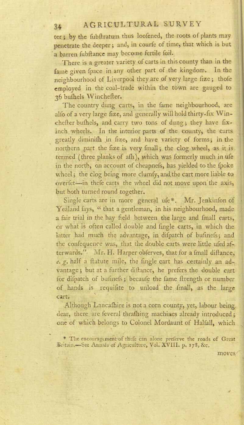 ter; by the fubftratum thus loofened, the roots of plants may penetrate the deeper > and) in courfe of time) that which is but a barren fubftance may become fertile foil. There is a greater variety of carts in this county than in the famfe given fpace in any other part of the kingdom. In the neighbourhood of Liverpool they are of very large fize; thofe employed in the coal-trade within the town are gauged to 36 bufhels Winchefter. The country dung carts, in the fame neighbourhood, are alfo of a very large fize, and generally will hold thirty-fix Win- chefler bufhels, and carry two tons of dung •, they have fix- inch wheels. In the interior parts of the county, the carts greatly diminifh m fize, and have variety of forms; in the northern part the fize is very fmall; the clog wheel, as it is termed (three planks of afli), which was formerly much in ufe in the north, on account of cheapnefs, has yielded to the fpoke wheel; the clog being more clumfy, and.the cart more liable to overfet—in thefe carts the wheel did not move upon the axis, but both turned round together. Single carts are in more general ufe*. Mr. Jenkinfon of Yealand fays, “ that a gentleman, in his neighbourhood, made a fair trial in the hay field between the large and fmall carts, or what is often called double and llngle carts, in which the latter had much the adv:mtage, in difpatch of bufinefs; and the confequence was, that the double carts were little ufed af- terwards.” Adr. H. Harper obferves, that for a fmall diftance, e. g. half a ftatute mile, the fingle cart has certainly an ad- vantage; but at a further diftance, he prefers the double cart for difpatch of bufinefs; becaufe the fame ftrength or number of hands is requifite to unload the fmall, as the large cart. Although Lancafhire is not a corn county, yet, labour beitag. dear, there are feveral thraftiing machines already introduced; one of which belongs to Colonel Mordaunt of Halfall, which * The encoui'agtment of thefe can alone preferve the roads of Great Sritain.—See Annals of Agriculture, Vol. XVIII. p* 178, &c. moves'