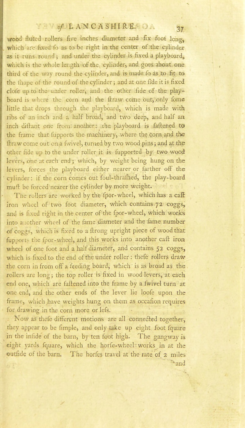 wood fluted rollers five inches diameter and fix foot Icng^ which are fixed fo as to be right in the center ot .the cylinder as it runSi round ; and under the cylinder is fixed a playboard, which is the whole length of the cylinder, and goes about/one third of the way round the cylinder, and is madeJb as to fit to the lhape of the round of the cylinder; aqd at one fide it is fixed clofe up to the under roller, and the other fide of the play- board is where the corn and the llraw come out, only fome little that drops tlirough the playboard, which is made with ribs of an inch and a half broad, and two deep, and half an inch diftant one from: another: the playboard is faftened to the frame that fupports the machinery, where the corn and the ftraw come out on a fwivel, turned by two wood pins; and at the other fide up to the under roller it is fupported by two wood levers, one at each end ; which, by weight being hung on the levers, forces the playboard either nearer or farther off the cylinder; if the corn comes out foul-thrafhed, the play-board mufl: be forced nearer the cylinder by more weight. ' The rollers are worked by the fpor-wheel, which has a call iron wheel of two foot diameter, which contains 72 coggs^ and is fixed right in the center of the fpor-wheel, which worJes into another wheel of the fame diameter and the fame number ! of coggs, which is fixed to a ftrong upright piece of woodthdt fupports the fpor-wheel, and this works into another call: iron wheel of one foot and a half diameter, and contains 52 coggs, which is fixed to the end of the under roller: thefe roller? draw the corn in from off a feeding board, which is as broad as the rollers are long; the top roller is fixed in wood levers, at each end one, which are faftened into the frame by a fwivel turn at one end, and the other ends of the lever lie loofe upon the frame, which have weights hung on them as occafion requires for drawing in the corn more or lefs. Now as thefe different motions arc all connedted together, they appear to be fimple, and only take up eight foot fquare in the iniide of the barn, by ten foot high. The gangway is eight yards fquare, which the horfe-wheel'works in at the outfide of the barn. The horfes travel at the rate of 2 miles '^and