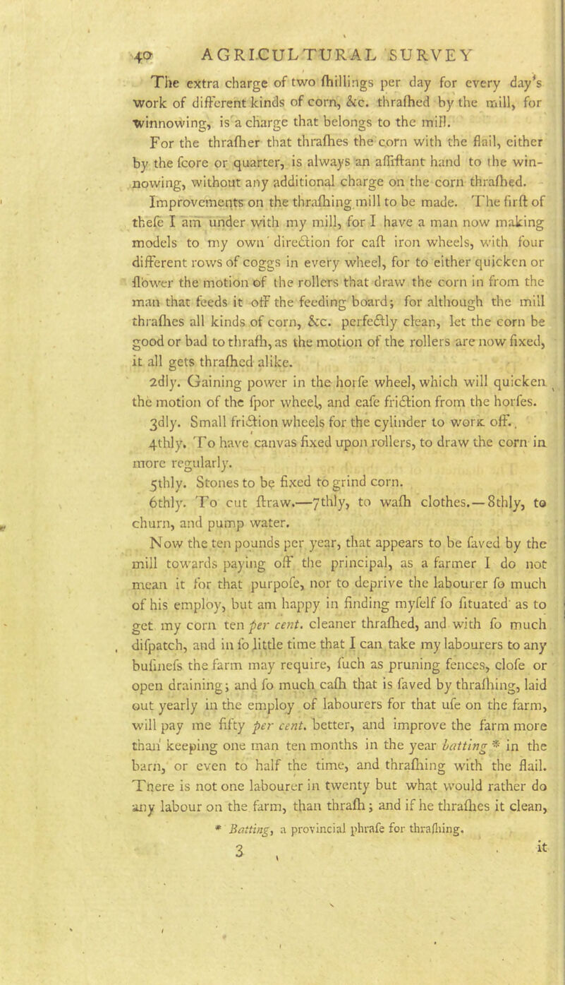 The extra charge of two (hillings per day for every day*s work of different kinds of corn, &c. thrafhed by the rriill, for winnowing, is'a charge that belongs to the mill. For the thraflier that thrafhes the corn with the flail, either by the fcore or quarter, is always an afliftant hand to the win- nowing, without any additional charge on the corn thrafhed. Improvements on the thrafhing mill to be made. The firft of thefe I aifT under with my mill, for I have a man now making models to my own 'diredlion for caft iron wheels, with four different rows of coggs in every wheel, for to either quicken or flower the motion of the rollers that draw the corn in from the man that feeds it off the feeding board; for although the mill thraflies all kinds of corn, 5cc. perfeftly clean, let the corn be good or bad to thrafh, as the motion of the rollers are now fixed, it all gets thrafhed alike. 2dly. Gaining power in thehoife wheel, which will quicken ^ the motion of the fpor wheel, and eafe fridtion from the horfes. 3dly. Small fridlion wheels for the cylinder to woric oft., 4thly. To have canvas fixed upon rollers, to draw the corn ia more regularly. 5thly. Stones to be fixed to grind corn. 6thly. To cut flraw.—7thly, to wafh clothes.—8thly, to churn, and pump water. Now the ten pounds per year, that appears to be faved by the mill towards paying off the principal, as a farmer I do not mean it for that purpofe, nor to deprive the labourer fo much of his employ, but am happy in finding myfelf fo fituated' as to get my corn ten per cent, cleaner thrafhed, and with fo much difpatch, and in fojittle time that I can, take my labourers to any bufinefs the farm may require, fuch as pruning fences, clofe or open draining; and fo much cafh that is faved by thrafhing, laid out yearly in the employ of labourers for that ufe on the farm, will pay me fifty per cent, better, and improve the farm more than' keeping one man ten months in the year hatting in the barn, or even to half the time, and thrafliing with the flail. Tnere is not one labourer in twenty but wha,t w’ould rather do any labour on the farm, than thrafh; and if he thraflies it clean. » Batting, a provincial phrafe for thradiing. 3 \ it